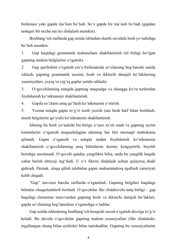  
4 
birikmasi yoki gapda ma’lum bo‘ladi. So‘z gapda bir ma’noli bo‘ladi (gapdan 
tashqari bir necha ma’no ifodalash mumkin).  
Boshlang‘ich sinflarda gap ustida ishlashni shartli ravishda besh yo‘nalishga 
bo‘lish mumkin:  
1. 
Gap haqidagi grammatik tushunchani shakllantirish (til birligi bo‘lgan 
gapning muhim belgilarini o‘rgatish).  
2. 
Gap qurilishini o‘rgatish (so‘z birikmasida so‘zlarning bog‘lanishi ustida 
ishlash, gapning grammatik asosini, bosh va ikkinchi darajali bo’laklarning 
xususiyatlari, yoyiq va yig‘iq gaplar ustida ishlash).  
3. 
O‘quvchilarning nutqida gapning maqsadga va ohangga ko‘ra turlaridan 
foydalanish ko‘nikmasini shakllantirish.  
4. 
Gapda so‘zlarni aniq qo‘llash ko‘nikmasini o‘stirish.  
5. 
Yozma nutqda gapni to‘g‘ri tuzib yozish (uni bosh harf bilan boshlash, 
tinish belgilarini qo‘yish) ko‘nikmasini shakllantirish.  
Ishning bu besh yo‘nalishi bir-biriga o‘zaro ta’sir etadi va gapning ayrim 
tomonlarini o‘rganish maqsadidagina ularning har biri mustaqil muhokama 
qilinadi. Gapni o‘rganish va nutqda undan foydalanish ko‘nikmasini 
shakllantirish o‘quvchilarning aniq bilimlarini doimiy kengaytirib, boyitib 
borishga asoslanadi. O‘quvchi qanday yangilikni bilsa, unda bu yangilik haqida 
xabar berish ehtiyoji tug‘iladi. U o‘z fikrini ifodalash uchun qulayroq shakl 
qidiradi. Demak, aloqa qilish talabidan gapni mukammalroq egallash zaruriyati 
kelib chiqadi.  
“Gap” mavzusi barcha sinflarda o‘rganiladi. Gapning belgilari haqidagi 
bilimlar chuqurlashtirib boriladi. O‘quvchilar fikr ifodalovchi nutq birligi – gap 
haqidagi elementar tasavvurdan gapning bosh va ikkinchi darajali bo‘laklari, 
gapda so‘zlarning bog‘lanishini o‘rganishga o‘tadilar.  
Gap ustida ishlashning boshlang‘ich bosqichi savod o‘rgatish davriga to‘g‘ri 
keladi. Bu davrda o‘quvchilar gapning muhim xususiyatlari (fikr ifodalashi, 
tugallangan ohang bilan aytilishi) bilan tanishadilar. Gapning bu xususiyatlarini 

