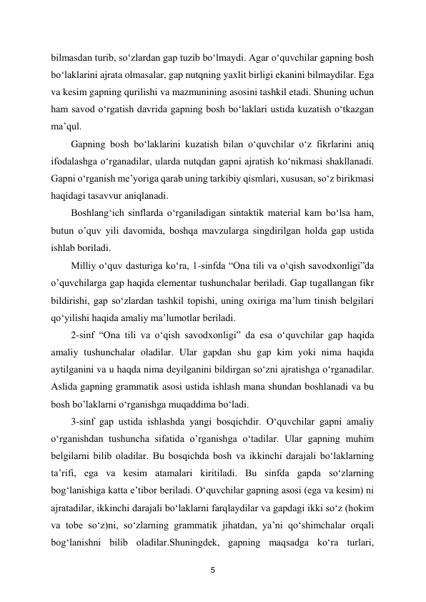  
5 
bilmasdan turib, so‘zlardan gap tuzib bo‘lmaydi. Agar o‘quvchilar gapning bosh 
bo‘laklarini ajrata olmasalar, gap nutqning yaxlit birligi ekanini bilmaydilar. Ega 
va kesim gapning qurilishi va mazmunining asosini tashkil etadi. Shuning uchun 
ham savod o‘rgatish davrida gapning bosh bo‘laklari ustida kuzatish o‘tkazgan 
ma’qul.  
Gapning bosh bo‘laklarini kuzatish bilan o‘quvchilar o‘z fikrlarini aniq 
ifodalashga o‘rganadilar, ularda nutqdan gapni ajratish ko‘nikmasi shakllanadi. 
Gapni o‘rganish me’yoriga qarab uning tarkibiy qismlari, xususan, so‘z birikmasi 
haqidagi tasavvur aniqlanadi.  
Boshlang‘ich sinflarda o‘rganiladigan sintaktik material kam bo‘lsa ham, 
butun o’quv yili davomida, boshqa mavzularga singdirilgan holda gap ustida 
ishlab boriladi.  
Milliy o‘quv dasturiga ko‘ra, 1-sinfda “Ona tili va o‘qish savodxonligi”da 
o’quvchilarga gap haqida elementar tushunchalar beriladi. Gap tugallangan fikr 
bildirishi, gap so‘zlardan tashkil topishi, uning oxiriga ma’lum tinish belgilari 
qo‘yilishi haqida amaliy ma’lumotlar beriladi.  
2-sinf “Ona tili va o‘qish savodxonligi” da esa o‘quvchilar gap haqida 
amaliy tushunchalar oladilar. Ular gapdan shu gap kim yoki nima haqida 
aytilganini va u haqda nima deyilganini bildirgan so‘zni ajratishga o‘rganadilar. 
Aslida gapning grammatik asosi ustida ishlash mana shundan boshlanadi va bu 
bosh bo’laklarni o‘rganishga muqaddima bo‘ladi.  
3-sinf gap ustida ishlashda yangi bosqichdir. O‘quvchilar gapni amaliy 
o‘rganishdan tushuncha sifatida o’rganishga o‘tadilar. Ular gapning muhim 
belgilarni bilib oladilar. Bu bosqichda bosh va ikkinchi darajali bo‘laklarning 
ta’rifi, ega va kesim atamalari kiritiladi. Bu sinfda gapda so‘zlarning 
bog‘lanishiga katta e’tibor beriladi. O‘quvchilar gapning asosi (ega va kesim) ni 
ajratadilar, ikkinchi darajali bo‘laklarni farqlaydilar va gapdagi ikki so‘z (hokim 
va tobe so‘z)ni, so‘zlarning grammatik jihatdan, ya’ni qo‘shimchalar orqali 
bog‘lanishni bilib oladilar.Shuningdek, gapning maqsadga ko‘ra turlari, 
