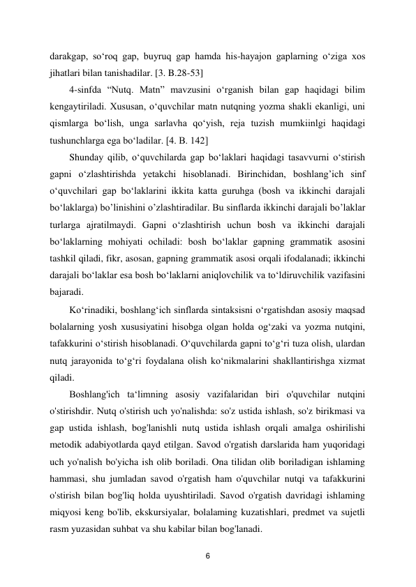  
6 
darakgap, so‘roq gap, buyruq gap hamda his-hayajon gaplarning o‘ziga xos 
jihatlari bilan tanishadilar. [3. B.28-53]  
4-sinfda “Nutq. Matn” mavzusini o‘rganish bilan gap haqidagi bilim 
kengaytiriladi. Xususan, o‘quvchilar matn nutqning yozma shakli ekanligi, uni 
qismlarga bo‘lish, unga sarlavha qo‘yish, reja tuzish mumkiinlgi haqidagi 
tushunchlarga ega bo‘ladilar. [4. B. 142]  
Shunday qilib, o‘quvchilarda gap bo‘laklari haqidagi tasavvurni o‘stirish 
gapni o‘zlashtirishda yetakchi hisoblanadi. Birinchidan, boshlang’ich sinf 
o‘quvchilari gap bo‘laklarini ikkita katta guruhga (bosh va ikkinchi darajali 
bo‘laklarga) bo’linishini o’zlashtiradilar. Bu sinflarda ikkinchi darajali bo’laklar 
turlarga ajratilmaydi. Gapni o‘zlashtirish uchun bosh va ikkinchi darajali 
bo‘laklarning mohiyati ochiladi: bosh bo‘laklar gapning grammatik asosini 
tashkil qiladi, fikr, asosan, gapning grammatik asosi orqali ifodalanadi; ikkinchi 
darajali bo‘laklar esa bosh bo‘laklarni aniqlovchilik va to‘ldiruvchilik vazifasini 
bajaradi.  
Ko‘rinadiki, boshlang‘ich sinflarda sintaksisni o‘rgatishdan asosiy maqsad 
bolalarning yosh xususiyatini hisobga olgan holda og‘zaki va yozma nutqini, 
tafakkurini o‘stirish hisoblanadi. O‘quvchilarda gapni to‘g‘ri tuza olish, ulardan 
nutq jarayonida to‘g‘ri foydalana olish ko‘nikmalarini shakllantirishga xizmat 
qiladi.  
Boshlang'ich ta‘limning asosiy vazifalaridan biri o'quvchilar nutqini 
o'stirishdir. Nutq o'stirish uch yo'nalishda: so'z ustida ishlash, so'z birikmasi va 
gap ustida ishlash, bog'lanishli nutq ustida ishlash orqali amalga oshirilishi 
metodik adabiyotlarda qayd etilgan. Savod o'rgatish darslarida ham yuqoridagi 
uch yo'nalish bo'yicha ish olib boriladi. Ona tilidan olib boriladigan ishlaming 
hammasi, shu jumladan savod o'rgatish ham o'quvchilar nutqi va tafakkurini 
o'stirish bilan bog'liq holda uyushtiriladi. Savod o'rgatish davridagi ishlaming 
miqyosi keng bo'lib, ekskursiyalar, bolalaming kuzatishlari, predmet va sujetli 
rasm yuzasidan suhbat va shu kabilar bilan bog'lanadi.  
