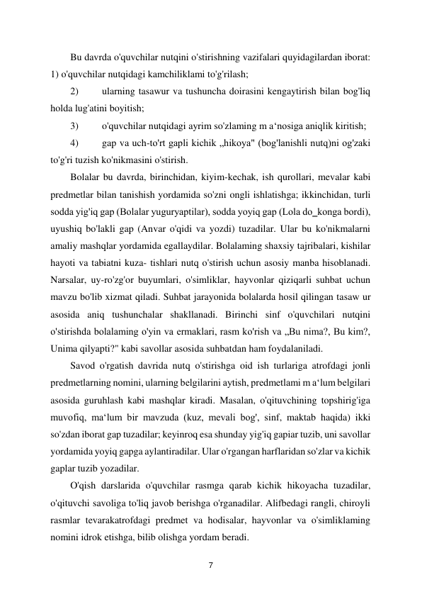 
7 
Bu davrda o'quvchilar nutqini o'stirishning vazifalari quyidagilardan iborat: 
1) o'quvchilar nutqidagi kamchiliklami to'g'rilash;  
2) 
ularning tasawur va tushuncha doirasini kengaytirish bilan bog'liq 
holda lug'atini boyitish;  
3) 
o'quvchilar nutqidagi ayrim so'zlaming m a‘nosiga aniqlik kiritish;  
4) 
gap va uch-to'rt gapli kichik „hikoya" (bog'lanishli nutq)ni og'zaki 
to'g'ri tuzish ko'nikmasini o'stirish.  
Bolalar bu davrda, birinchidan, kiyim-kechak, ish qurollari, mevalar kabi 
predmetlar bilan tanishish yordamida so'zni ongli ishlatishga; ikkinchidan, turli 
sodda yig'iq gap (Bolalar yuguryaptilar), sodda yoyiq gap (Lola do‗konga bordi), 
uyushiq bo'lakli gap (Anvar o'qidi va yozdi) tuzadilar. Ular bu ko'nikmalarni 
amaliy mashqlar yordamida egallaydilar. Bolalaming shaxsiy tajribalari, kishilar 
hayoti va tabiatni kuza- tishlari nutq o'stirish uchun asosiy manba hisoblanadi. 
Narsalar, uy-ro'zg'or buyumlari, o'simliklar, hayvonlar qiziqarli suhbat uchun 
mavzu bo'lib xizmat qiladi. Suhbat jarayonida bolalarda hosil qilingan tasaw ur 
asosida aniq tushunchalar shakllanadi. Birinchi sinf o'quvchilari nutqini 
o'stirishda bolalaming o'yin va ermaklari, rasm ko'rish va „Bu nima?, Bu kim?, 
Unima qilyapti?" kabi savollar asosida suhbatdan ham foydalaniladi.  
Savod o'rgatish davrida nutq o'stirishga oid ish turlariga atrofdagi jonli 
predmetlarning nomini, ularning belgilarini aytish, predmetlami m a‘lum belgilari 
asosida guruhlash kabi mashqlar kiradi. Masalan, o'qituvchining topshirig'iga 
muvofiq, ma‘lum bir mavzuda (kuz, mevali bog', sinf, maktab haqida) ikki 
so'zdan iborat gap tuzadilar; keyinroq esa shunday yig'iq gapiar tuzib, uni savollar 
yordamida yoyiq gapga aylantiradilar. Ular o'rgangan harflaridan so'zlar va kichik 
gaplar tuzib yozadilar.  
O'qish darslarida o'quvchilar rasmga qarab kichik hikoyacha tuzadilar, 
o'qituvchi savoliga to'liq javob berishga o'rganadilar. Alifbedagi rangli, chiroyli 
rasmlar tevarakatrofdagi predmet va hodisalar, hayvonlar va o'simliklaming 
nomini idrok etishga, bilib olishga yordam beradi.  
