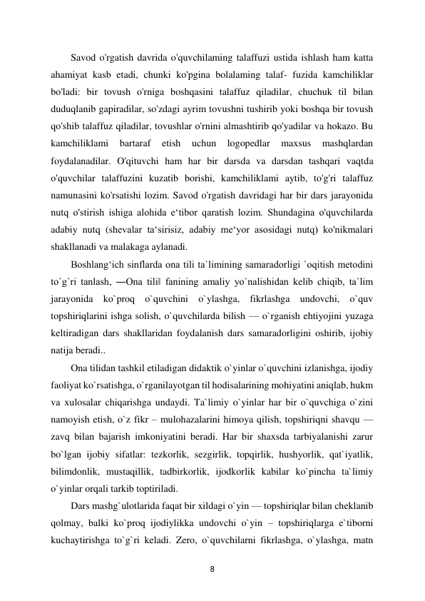  
8 
Savod o'rgatish davrida o'quvchilaming talaffuzi ustida ishlash ham katta 
ahamiyat kasb etadi, chunki ko'pgina bolalaming talaf- fuzida kamchiliklar 
bo'ladi: bir tovush o'rniga boshqasini talaffuz qiladilar, chuchuk til bilan 
duduqlanib gapiradilar, so'zdagi ayrim tovushni tushirib yoki boshqa bir tovush 
qo'shib talaffuz qiladilar, tovushlar o'rnini almashtirib qo'yadilar va hokazo. Bu 
kamchiliklami 
bartaraf 
etish 
uchun 
logopedlar 
maxsus 
mashqlardan 
foydalanadilar. O'qituvchi ham har bir darsda va darsdan tashqari vaqtda 
o'quvchilar talaffuzini kuzatib borishi, kamchiliklami aytib, to'g'ri talaffuz 
namunasini ko'rsatishi lozim. Savod o'rgatish davridagi har bir dars jarayonida 
nutq o'stirish ishiga alohida e‘tibor qaratish lozim. Shundagina o'quvchilarda 
adabiy nutq (shevalar ta‘sirisiz, adabiy me‘yor asosidagi nutq) ko'nikmalari 
shakllanadi va malakaga aylanadi.  
Boshlang‘ich sinflarda ona tili ta`limining samaradorligi `oqitish metodini 
to`g`ri tanlash, ―Ona tili‖ fanining amaliy yo`nalishidan kelib chiqib, ta`lim 
jarayonida ko`proq o`quvchini o`ylashga, fikrlashga undovchi, o`quv 
topshiriqlarini ishga solish, o`quvchilarda bilish — o`rganish ehtiyojini yuzaga 
keltiradigan dars shakllaridan foydalanish dars samaradorligini oshirib, ijobiy 
natija beradi..  
Ona tilidan tashkil etiladigan didaktik o`yinlar o`quvchini izlanishga, ijodiy 
faoliyat ko`rsatishga, o`rganilayotgan til hodisalarining mohiyatini aniqlab, hukm 
va xulosalar chiqarishga undaydi. Ta`limiy o`yinlar har bir o`quvchiga o`zini 
namoyish etish, o`z fikr – mulohazalarini himoya qilish, topshiriqni shavqu — 
zavq bilan bajarish imkoniyatini beradi. Har bir shaxsda tarbiyalanishi zarur 
bo`lgan ijobiy sifatlar: tezkorlik, sezgirlik, topqirlik, hushyorlik, qat`iyatlik, 
bilimdonlik, mustaqillik, tadbirkorlik, ijodkorlik kabilar ko`pincha ta`limiy 
o`yinlar orqali tarkib toptiriladi.  
Dars mashg`ulotlarida faqat bir xildagi o`yin — topshiriqlar bilan cheklanib 
qolmay, balki ko`proq ijodiylikka undovchi o`yin – topshiriqlarga e`tiborni 
kuchaytirishga to`g`ri keladi. Zero, o`quvchilarni fikrlashga, o`ylashga, matn 
