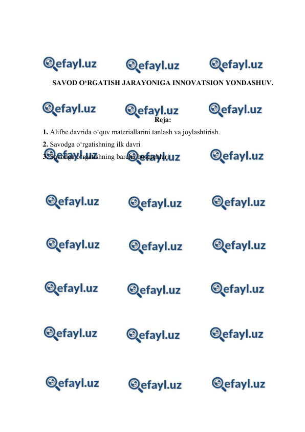  
 
 
 
 
 
SAVOD O‘RGATISH JARAYONIGA INNOVATSION YONDASHUV. 
 
 
Reja: 
1. Alifbe davrida o‘quv materiallarini tanlash va joylashtirish. 
2. Savodga o‘rgatishning ilk davri 
3. Savodga o‘rgatishning barcha bosqichlari 
 
 
 
 
 
 
 
 
 
 
 
 
 
 
 
 
 
 
 
 
 
