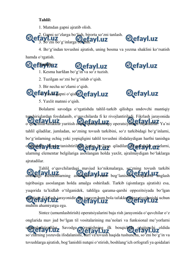  
 
Tahlil:  
1. Matndan gapni ajratib olish.  
2. Gapni so‘zlarga bo‘lish, birorta so‘zni tanlash.  
3. So‘zni bo‘g‘inlarga bo‘lish.  
4. Bo‘g‘indan tovushni ajratish, uning bosma va yozma shaklini ko‘rsatish 
hamda o‘rgatish.  
Tarkib:  
1. Kesma harfdan bo‘g‘in va so‘z tuzish.  
2. Tuzilgan so‘zni bo‘g‘inlab o‘qish.  
3. Bir necha so‘zlarni o‘qish. 
 4. Yaxlit gapni o‘qish.  
5. Yaxlit matnni o‘qish.  
Bolalarni savodga o‘rgatishda tahlil-tarkib qilishga undovchi mantiqiy 
topshiriqlardan foydalanib, o‘quvchilarda fi kr rivojlantiriladi. Fikrlash jarayonida 
o‘quvchilar tafakkur yuritish orqali qator mantiqiy operatsiyalarni bajaradilar. Ya’ni 
tahlil qiladilar, jumladan, so‘zning tovush tarkibini, so‘z tarkibidagi bo‘g‘inlarni, 
bo‘g‘inlarning ochiq yoki yopiqligini tahlil tovushni ifodalaydigan harfni tanishga 
o‘rgatiladi. Bunda tanishtirilishi lozim bo‘lgan qiladilar. O‘quvchilar so‘zlarni, 
ularning elementar belgilariga asoslangan holda yaxlit, ajralmaydigan bo‘laklarga 
ajratadilar.  
Tahlil o‘quvchilardagi mavjud ko‘nikmalarga, so‘zning tovush tarkibi 
orasidagi elementlarning assotsiativ (o‘zaro bog‘lanishli) aloqalarni anglash 
tajribasiga asoslangan holda amalga oshiriladi. Tarkib (qismlarga ajratish) esa, 
yuqorida ta’kidlab o‘tilganidek, tahlilga qarama-qarshi oppozitsiyada bo‘lgan 
mantiqiy fi krlash jarayonidir. Bu jarayon ham bola tafakkurining rivojlanishi uchun 
muhim ahamiyatga ega.  
Sintez (umumlashtirish) operatsiyalarini baja rish jarayonida o‘quvchilar o‘z 
onglarida mav jud bo‘lgan til vositalarining ma’nolari va funksional me’yorlarni 
umumlashtiradilar. Savodga o‘rgatishning ilk bosqichida o‘qituvchi oldida 
so‘zlarning yozuvda ifodalanishi, harf va tovush haqida tushuncha, so‘zni bo‘g‘in va 
tovushlarga ajratish, bog‘lanishli nutqni o‘stirish, boshlang‘ich orfografi ya qoidalari 
