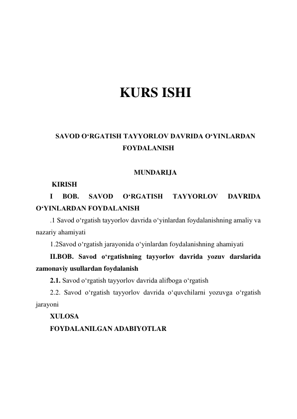  
 
 
 
 
 
KURS ISHI 
 
 
SAVOD OʻRGATISH TAYYORLOV DAVRIDA OʻYINLARDAN 
FOYDALANISH 
 
MUNDARIJA 
 KIRISH 
I 
BOB. 
SAVOD 
OʻRGATISH 
TAYYORLOV 
DAVRIDA 
OʻYINLARDAN FOYDALANISH 
.1 Savod oʻrgatish tayyorlov davrida oʻyinlardan foydalanishning amaliy va 
nazariy ahamiyati 
1.2Savod oʻrgatish jarayonida oʻyinlardan foydalanishning ahamiyati 
II.BOB. Savod oʻrgatishning tayyorlov davrida yozuv darslarida 
zamonaviy usullardan foydalanish  
2.1. Savod oʻrgatish tayyorlov davrida alifboga oʻrgatish 
2.2. Savod oʻrgatish tayyorlov davrida oʻquvchilarni yozuvga oʻrgatish 
jarayoni 
XULOSA 
FOYDALANILGAN ADABIYOTLAR  
 
 
 
 
