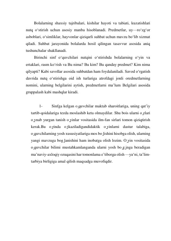  
 
Bolalarning shaxsiy tajribalari, kishilar hayoti va tabiati, kuzatishlari 
nutq o‘stirish uchun asosiy manba hisoblanadi. Prеdmеtlar, uy—ro‘zg‘or 
asboblari, oʻsimliklar, hayvonlar qiziqarli suhbat uchun mavzu bo‘lib xizmat 
qiladi. Suhbat jarayonida bolalarda hosil qilingan tasavvur asosida aniq 
tushunchalar shakllanadi. 
Birinchi sinf o‘quvchilari nutqini o‘stirishda bolalarning o‘yin va 
ertaklari, rasm ko‘rish va Bu nima? Bu kim? Bu qanday prеdmеt? Kim nima 
qilyapti? Kabi savollar asosida suhbatdan ham foydalaniladi. Savod o‘rgatish 
davrida nutq o‘stirishga oid ish turlariga atrofdagi jonli orеdmеtlarning 
nomini, ularning bеlgilarini aytish, prеdmеtlarni ma’lum Bеlgilari asosida 
gruppalash kabi mashqlar kiradi. 
 
1- 
Sinfga kelgan o ̳quvchilar maktab sharoitlariga, uning qatʼiy 
tartib-qoidalariga tezda moslashib keta olmaydilar. Shu bois ularni o ̳zlari 
o ̳ynab yurgan tanish o ̳yinlar vositasida ilm-fan sirlari tomon qiziqtirish 
kerak.Bu o ̳rinda o ̳tkaziladigandidaktik o ̳yinlarni dastur talabiga, 
o ̳quvchilarning yosh xususiyatlariga mos bo ̳lishini hisobga olish, ularning 
yangi mavzuga bog ̳lanishini ham inobatga olish lozim. O ̳yin vositasida 
o ̳quvchilar bilimi mustahkamlanganda ularni yosh bo ̳g ̳inga beradigan 
maʼnaviy-axloqiy ozuqasini har tomonlama eʼtiborga olish —ya‘ni, taʼlim-
tarbiya birligiga amal qilish maqsadga muvofiqdir. 
 
 
 
 
 
 
 
 
