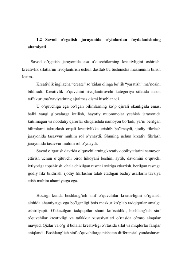  
 
 
 
1.2  Savod oʻrgatish jarayonida oʻyinlardan foydalanishning 
ahamiyati  
 
Savod o’rgatish jarayonida esa o’quvchilarning kreativligini oshirish, 
kreativlik sifatlarini rivojlantirish uchun dastlab bu tushuncha mazmunini bilish 
lozim. 
Kreativlik inglizcha “create” so’zidan olinga bo’lib “yaratish” ma’nosini 
bildiradi. Kreativlik o’quvchini rivojlantiruvchi kategoriya sifatida inson 
taffakuri,ma’naviyatining ajralmas qismi hisoblanadi.  
U o’quvchiga ega bo’lgan bilimlarning ko’p qirrali ekanligida emas, 
balki yangi g’oyalarga intilish, hayotiy muommolar yechish jarayonida 
kutilmagan va noodatiy qarorlar chiqarishda namoyon bo’ladi, ya’ni berilgan 
bilimlarni takrorlash orqali kreativlikka erishib bo’lmaydi, ijodiy fikrlash 
jarayonida tasavvur muhim rol o’ynaydi. Shuning uchun kreativ fikrlash 
jarayonida tasavvur muhim rol o’ynaydi. 
Savod o’rgatish davrida o’quvchilarning kreativ qobiliyatlarini namoyon 
ettirish uchun o’qituvchi biror hikoyani boshini aytib, davomini o’quvchi 
ixtiyoriga topshirish, chala chizilgan rasmni oxiriga etkazish, berilgan rasmga 
ijodiy fikr bildirish, ijodiy fikrlashni talab etadigan badiiy asarlarni tavsiya 
etish muhim ahamiyatga ega. 
 
Hozirgi kunda boshlang’ich sinf o’quvchilar kreativligini o’rganish 
alohida ahamiyatga ega bo’lganligi bois mazkur ko’plab tadqiqotlar amalga 
oshirilyapti. O’tkazilgan tadqiqotlar shuni ko’rsatdiki, boshlang’ich sinf 
o’quvchilar kreativligi va tafakkur xususiyatlari o’rtasida o’zaro aloqalar 
mavjud. Qizlar va o’g’il bolalar kreativligi o’rtasida sifat va miqdorlar farqlar 
aniqlandi. Boshlang’ich sinf o’quvchilarga nisbatan differensial yondashuvni 
