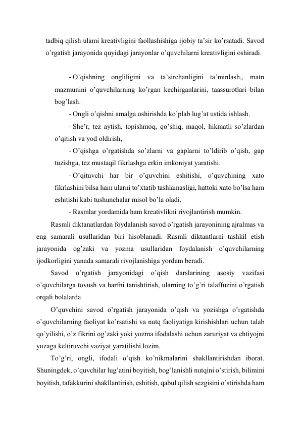  
 
tadbiq qilish ulami kreativligini faollashishiga ijobiy ta’sir ko’rsatadi. Savod 
o’rgatish jarayonida quyidagi jarayonlar o’quvchilarni kreativligini oshiradi. 
 
- O’qishning ongliligini va ta’sirchanligini ta’minlash,, matn 
mazmunini o’quvchilarning ko’rgan kechirganlarini, taassurotlari bilan 
bog’lash. 
- Ongli o’qishni amalga oshirishda ko’plab lug’at ustida ishlash. 
- She’r, tez aytish, topishmoq, qo’shiq, maqol, hikmatli so’zlardan 
o’qitish va yod oldirish, 
- O’qishga o’rgatishda so’zlarni va gaplarni to’ldirib o’qish, gap 
tuzishga, tez mustaqil fikrlashga erkin imkoniyat yaratishi. 
- O’qituvchi har bir o’quvchini eshitishi, o’quvchining xato 
fikrlashini bilsa ham ularni to’xtatib tashlamasligi, hattoki xato bo’lsa ham 
eshitishi kabi tushunchalar misol bo’la oladi. 
- Rasmlar yordamida ham kreativlikni rivojlantirish mumkin. 
Rasmli diktanatlardan foydalanish savod o’rgatish jarayonining ajralmas va 
eng samarali usullaridan biri hisoblanadi. Rasmli diktantlarni tashkil etish 
jarayonida og’zaki va yozma usullaridan foydalanish o’quvchilarning 
ijodkorligini yanada samarali rivojlanishiga yordam beradi. 
Savod o’rgatish jarayonidagi o’qish darslarining asosiy vazifasi 
o’quvchilarga tovush va harfni tanishtirish, ularning to’g’ri talaffuzini o’rgatish 
orqali bolalarda 
O’quvchini savod o’rgatish jarayonida o’qish va yozishga o’rgatishda 
o’quvchilarning faoliyat ko’rsatishi va nutq faoliyatiga kirishishlari uchun talab 
qo’yilishi, o’z fikrini og’zaki yoki yozma ifodalashi uchun zaruriyat va ehtiyojni 
yuzaga keltiruvchi vaziyat yaratilishi lozim. 
To’g’ri, ongli, ifodali o’qish ko’nikmalarini shakllantirishdan iborat. 
Shuningdek, o’quvchilar lug’atini boyitish, bog’lanishli nutqini o’stirish, bilimini 
boyitish, tafakkurini shakllantirish, eshitish, qabul qilish sezgisini o’stirishda ham 
