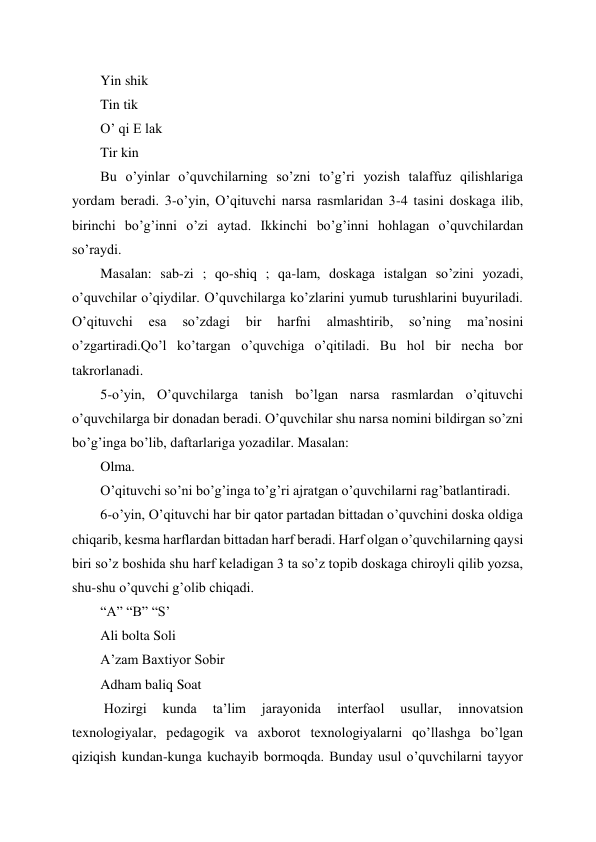  
 
Yin shik 
Tin tik 
O’ qi E lak 
Tir kin 
Bu o’yinlar o’quvchilarning so’zni to’g’ri yozish talaffuz qilishlariga 
yordam beradi. 3-o’yin, O’qituvchi narsa rasmlaridan 3-4 tasini doskaga ilib, 
birinchi bo’g’inni o’zi aytad. Ikkinchi bo’g’inni hohlagan o’quvchilardan 
so’raydi. 
Masalan: sab-zi ; qo-shiq ; qa-lam, doskaga istalgan so’zini yozadi, 
o’quvchilar o’qiydilar. O’quvchilarga ko’zlarini yumub turushlarini buyuriladi. 
O’qituvchi 
esa 
so’zdagi 
bir 
harfni 
almashtirib, 
so’ning 
ma’nosini 
o’zgartiradi.Qo’l ko’targan o’quvchiga o’qitiladi. Bu hol bir necha bor 
takrorlanadi. 
5-o’yin, O’quvchilarga tanish bo’lgan narsa rasmlardan o’qituvchi 
o’quvchilarga bir donadan beradi. O’quvchilar shu narsa nomini bildirgan so’zni 
bo’g’inga bo’lib, daftarlariga yozadilar. Masalan: 
Olma. 
O’qituvchi so’ni bo’g’inga to’g’ri ajratgan o’quvchilarni rag’batlantiradi. 
6-o’yin, O’qituvchi har bir qator partadan bittadan o’quvchini doska oldiga 
chiqarib, kesma harflardan bittadan harf beradi. Harf olgan o’quvchilarning qaysi 
biri so’z boshida shu harf keladigan 3 ta so’z topib doskaga chiroyli qilib yozsa, 
shu-shu o’quvchi g’olib chiqadi. 
“A” “B” “S’ 
Ali bolta Soli 
A’zam Baxtiyor Sobir 
Adham baliq Soat 
 Hozirgi 
kunda 
ta’lim 
jarayonida 
interfaol 
usullar, 
innovatsion 
texnologiyalar, pedagogik va axborot texnologiyalarni qo’llashga bo’lgan 
qiziqish kundan-kunga kuchayib bormoqda. Bunday usul o’quvchilarni tayyor 
