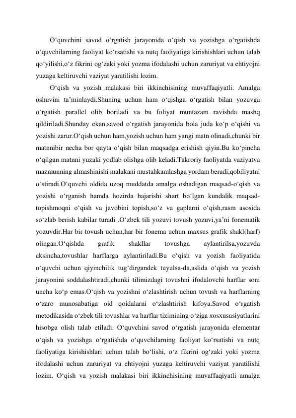  
 
O‘quvchini savod o‘rgatish jarayonida o‘qish va yozishga o‘rgatishda 
o‘quvchilarning faoliyat ko‘rsatishi va nutq faoliyatiga kirishishlari uchun talab 
qo‘yilishi,o‘z fikrini og‘zaki yoki yozma ifodalashi uchun zaruriyat va ehtiyojni 
yuzaga keltiruvchi vaziyat yaratilishi lozim. 
O‘qish va yozish malakasi biri ikkinchisining muvaffaqiyatli. Amalga 
oshuvini ta’minlaydi.Shuning uchun ham o‘qishga o‘rgatish bilan yozuvga 
o‘rgatish parallel olib boriladi va bu foliyat muntazam ravishda mashq 
qildiriladi.Shunday ekan,savod o‘rgatish jarayonida bola juda ko‘p o‘qishi va 
yozishi zarur.O‘qish uchun ham,yozish uchun ham yangi matn olinadi,chunki bir 
matnnibir necha bor qayta o‘qish bilan maqsadga erishish qiyin.Bu ko‘pincha 
o‘qilgan matnni yuzaki yodlab olishga olib keladi.Takroriy faoliyatda vaziyatva 
mazmunning almashinishi malakani mustahkamlashga yordam beradi,qobiliyatni 
o‘stiradi.O‘quvchi oldida uzoq muddatda amalga oshadigan maqsad-o‘qish va 
yozishi o‘rganish hamda hozirda bajarishi shart bo‘lgan kundalik maqsad-
topishmoqni o‘qish va javobini topish,so‘z va gaplarni o‘qish,rasm asosida 
so‘zlab berish kabilar turadi .O‘zbek tili yozuvi tovush yozuvi,ya’ni fonematik 
yozuvdir.Har bir tovush uchun,har bir fonema uchun maxsus grafik shakl(harf) 
olingan.O‘qishda 
grafik 
shakllar 
tovushga 
aylantirilsa,yozuvda 
aksincha,tovushlar harflarga aylantiriladi.Bu o‘qish va yozish faoliyatida 
o‘quvchi uchun qiyinchilik tug‘dirgandek tuyulsa-da,aslida o‘qish va yozish 
jarayonini soddalashtiradi,chunki tilimizdagi tovushni ifodalovchi harflar soni 
uncha ko‘p emas.O‘qish va yozishni o‘zlashtirish uchun tovush va harflarning 
o‘zaro munosabatiga oid qoidalarni o‘zlashtirish kifoya.Savod o‘rgatish 
metodikasida o‘zbek tili tovushlar va harflar tizimining o‘ziga xosxususiyatlarini 
hisobga olish talab etiladi. O‘quvchini savod o‘rgatish jarayonida elementar 
o‘qish va yozishga o‘rgatishda o‘quvchilarning faoliyat ko‘rsatishi va nutq 
faoliyatiga kirishishlari uchun talab bo‘lishi, o‘z fikrini og‘zaki yoki yozma 
ifodalashi uchun zaruriyat va ehtiyojni yuzaga keltiruvchi vaziyat yaratilishi 
lozim. Oʻqish va yozish malakasi biri ikkinchisining muvaffaqiyatli amalga 
