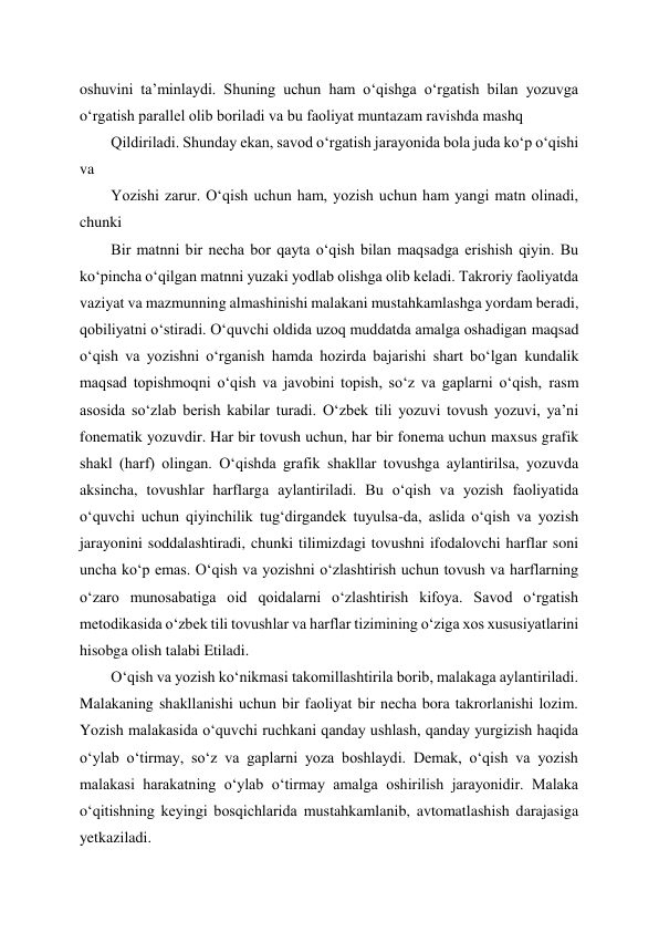  
 
oshuvini ta’minlaydi. Shuning uchun ham o‘qishga o‘rgatish bilan yozuvga 
o‘rgatish parallel olib boriladi va bu faoliyat muntazam ravishda mashq  
Qildiriladi. Shunday ekan, savod o‘rgatish jarayonida bola juda ko‘p o‘qishi 
va  
Yozishi zarur. O‘qish uchun ham, yozish uchun ham yangi matn olinadi, 
chunki  
Bir matnni bir necha bor qayta o‘qish bilan maqsadga erishish qiyin. Bu 
ko‘pincha o‘qilgan matnni yuzaki yodlab olishga olib keladi. Takroriy faoliyatda 
vaziyat va mazmunning almashinishi malakani mustahkamlashga yordam beradi, 
qobiliyatni o‘stiradi. O‘quvchi oldida uzoq muddatda amalga oshadigan maqsad 
o‘qish va yozishni o‘rganish hamda hozirda bajarishi shart bo‘lgan kundalik 
maqsad topishmoqni o‘qish va javobini topish, so‘z va gaplarni o‘qish, rasm 
asosida so‘zlab berish kabilar turadi. O‘zbek tili yozuvi tovush yozuvi, ya’ni 
fonematik yozuvdir. Har bir tovush uchun, har bir fonema uchun maxsus grafik 
shakl (harf) olingan. O‘qishda grafik shakllar tovushga aylantirilsa, yozuvda 
aksincha, tovushlar harflarga aylantiriladi. Bu o‘qish va yozish faoliyatida 
o‘quvchi uchun qiyinchilik tug‘dirgandek tuyulsa-da, aslida o‘qish va yozish 
jarayonini soddalashtiradi, chunki tilimizdagi tovushni ifodalovchi harflar soni 
uncha ko‘p emas. O‘qish va yozishni o‘zlashtirish uchun tovush va harflarning 
o‘zaro munosabatiga oid qoidalarni o‘zlashtirish kifoya. Savod o‘rgatish 
metodikasida o‘zbek tili tovushlar va harflar tizimining o‘ziga xos xususiyatlarini 
hisobga olish talabi Etiladi. 
O‘qish va yozish ko‘nikmasi takomillashtirila borib, malakaga aylantiriladi. 
Malakaning shakllanishi uchun bir faoliyat bir necha bora takrorlanishi lozim. 
Yozish malakasida o‘quvchi ruchkani qanday ushlash, qanday yurgizish haqida 
o‘ylab o‘tirmay, so‘z va gaplarni yoza boshlaydi. Demak, o‘qish va yozish 
malakasi harakatning o‘ylab o‘tirmay amalga oshirilish jarayonidir. Malaka 
o‘qitishning keyingi bosqichlarida mustahkamlanib, avtomatlashish darajasiga 
yetkaziladi.  
