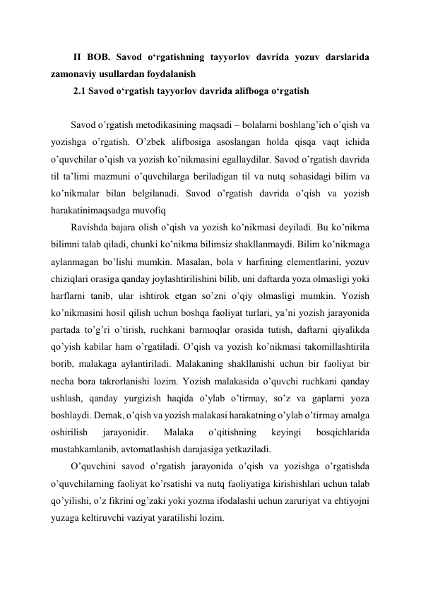  
 
 II BOB. Savod oʻrgatishning tayyorlov davrida yozuv darslarida 
zamonaviy usullardan foydalanish  
 2.1 Savod oʻrgatish tayyorlov davrida alifboga oʻrgatish 
 
Savod o’rgatish metodikasining maqsadi – bolalarni boshlang’ich o’qish va 
yozishga o’rgatish. O’zbek alifbosiga asoslangan holda qisqa vaqt ichida 
o’quvchilar o’qish va yozish ko’nikmasini egallaydilar. Savod o’rgatish davrida 
til ta’limi mazmuni o’quvchilarga beriladigan til va nutq sohasidagi bilim va 
ko’nikmalar bilan belgilanadi. Savod o’rgatish davrida o’qish va yozish 
harakatinimaqsadga muvofiq 
Ravishda bajara olish o’qish va yozish ko’nikmasi deyiladi. Bu ko’nikma 
bilimni talab qiladi, chunki ko’nikma bilimsiz shakllanmaydi. Bilim ko’nikmaga 
aylanmagan bo’lishi mumkin. Masalan, bola v harfining elementlarini, yozuv 
chiziqlari orasiga qanday joylashtirilishini bilib, uni daftarda yoza olmasligi yoki 
harflarni tanib, ular ishtirok etgan so’zni o’qiy olmasligi mumkin. Yozish 
ko’nikmasini hosil qilish uchun boshqa faoliyat turlari, ya’ni yozish jarayonida 
partada to’g’ri o’tirish, ruchkani barmoqlar orasida tutish, daftarni qiyalikda 
qo’yish kabilar ham o’rgatiladi. O’qish va yozish ko’nikmasi takomillashtirila 
borib, malakaga aylantiriladi. Malakaning shakllanishi uchun bir faoliyat bir 
necha bora takrorlanishi lozim. Yozish malakasida o’quvchi ruchkani qanday 
ushlash, qanday yurgizish haqida o’ylab o’tirmay, so’z va gaplarni yoza 
boshlaydi. Demak, o’qish va yozish malakasi harakatning o’ylab o’tirmay amalga 
oshirilish 
jarayonidir. 
Malaka 
o’qitishning 
keyingi 
bosqichlarida 
mustahkamlanib, avtomatlashish darajasiga yetkaziladi. 
O’quvchini savod o’rgatish jarayonida o’qish va yozishga o’rgatishda 
o’quvchilarning faoliyat ko’rsatishi va nutq faoliyatiga kirishishlari uchun talab 
qo’yilishi, o’z fikrini og’zaki yoki yozma ifodalashi uchun zaruriyat va ehtiyojni 
yuzaga keltiruvchi vaziyat yaratilishi lozim. 
