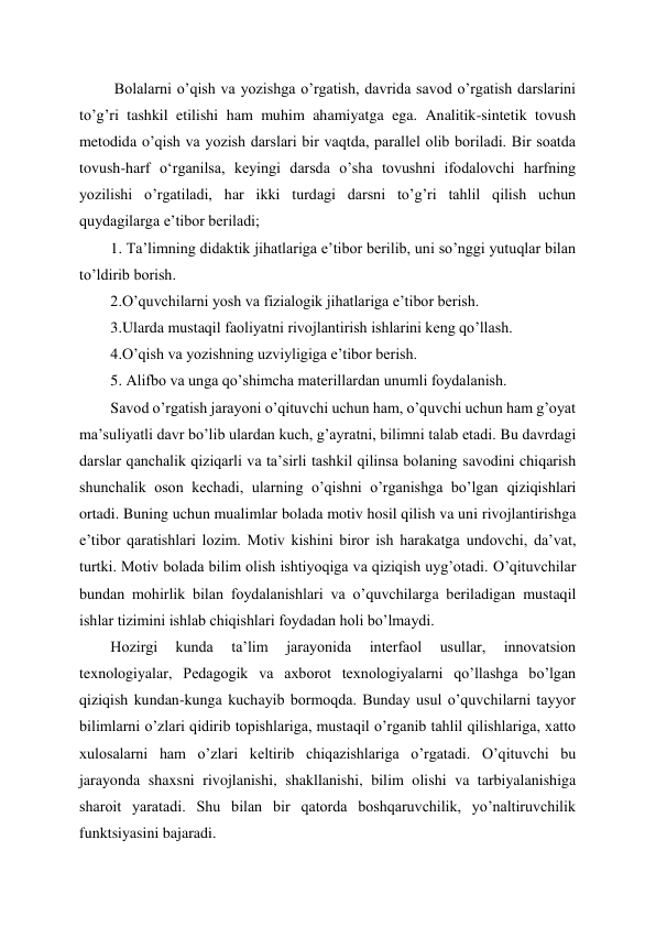  
 
 Bolalarni o’qish va yozishga o’rgatish, davrida savod o’rgatish darslarini 
to’g’ri tashkil etilishi ham muhim ahamiyatga ega. Analitik-sintetik tovush 
metodida o’qish va yozish darslari bir vaqtda, parallel olib boriladi. Bir soatda 
tovush-harf oʻrganilsa, keyingi darsda o’sha tovushni ifodalovchi harfning 
yozilishi o’rgatiladi, har ikki turdagi darsni to’g’ri tahlil qilish uchun 
quydagilarga e’tibor beriladi; 
1. Ta’limning didaktik jihatlariga e’tibor berilib, uni so’nggi yutuqlar bilan 
to’ldirib borish. 
2.O’quvchilarni yosh va fizialogik jihatlariga e’tibor berish. 
3.Ularda mustaqil faoliyatni rivojlantirish ishlarini keng qo’llash. 
4.O’qish va yozishning uzviyligiga e’tibor berish. 
5. Alifbo va unga qo’shimcha materillardan unumli foydalanish.  
Savod o’rgatish jarayoni o’qituvchi uchun ham, o’quvchi uchun ham g’oyat 
ma’suliyatli davr bo’lib ulardan kuch, g’ayratni, bilimni talab etadi. Bu davrdagi 
darslar qanchalik qiziqarli va ta’sirli tashkil qilinsa bolaning savodini chiqarish 
shunchalik oson kechadi, ularning o’qishni o’rganishga bo’lgan qiziqishlari 
ortadi. Buning uchun mualimlar bolada motiv hosil qilish va uni rivojlantirishga 
e’tibor qaratishlari lozim. Motiv kishini biror ish harakatga undovchi, da’vat, 
turtki. Motiv bolada bilim olish ishtiyoqiga va qiziqish uyg’otadi. O’qituvchilar 
bundan mohirlik bilan foydalanishlari va o’quvchilarga beriladigan mustaqil 
ishlar tizimini ishlab chiqishlari foydadan holi bo’lmaydi. 
Hozirgi 
kunda 
ta’lim 
jarayonida 
interfaol 
usullar, 
innovatsion 
texnologiyalar, Pedagogik va axborot texnologiyalarni qo’llashga bo’lgan 
qiziqish kundan-kunga kuchayib bormoqda. Bunday usul o’quvchilarni tayyor 
bilimlarni o’zlari qidirib topishlariga, mustaqil o’rganib tahlil qilishlariga, xatto 
xulosalarni ham o’zlari keltirib chiqazishlariga o’rgatadi. O’qituvchi bu 
jarayonda shaxsni rivojlanishi, shakllanishi, bilim olishi va tarbiyalanishiga 
sharoit yaratadi. Shu bilan bir qatorda boshqaruvchilik, yo’naltiruvchilik 
funktsiyasini bajaradi. 

