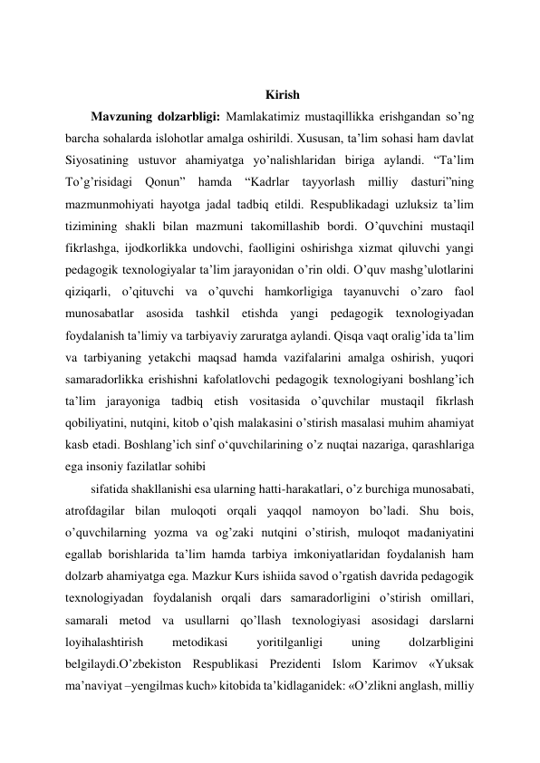  
 
 
Kirish 
Mavzuning dolzarbligi: Mamlakatimiz mustaqillikka erishgandan so’ng 
barcha sohalarda islohotlar amalga oshirildi. Xususan, ta’lim sohasi ham davlat 
Siyosatining ustuvor ahamiyatga yo’nalishlaridan biriga aylandi. “Ta’lim 
To’g’risidagi Qonun” hamda “Kadrlar tayyorlash milliy dasturi”ning 
mazmunmohiyati hayotga jadal tadbiq etildi. Respublikadagi uzluksiz ta’lim 
tizimining shakli bilan mazmuni takomillashib bordi. O’quvchini mustaqil 
fikrlashga, ijodkorlikka undovchi, faolligini oshirishga xizmat qiluvchi yangi 
pedagogik texnologiyalar ta’lim jarayonidan o’rin oldi. O’quv mashg’ulotlarini 
qiziqarli, o’qituvchi va o’quvchi hamkorligiga tayanuvchi o’zaro faol 
munosabatlar asosida tashkil etishda yangi pedagogik texnologiyadan 
foydalanish ta’limiy va tarbiyaviy zaruratga aylandi. Qisqa vaqt oralig’ida ta’lim 
va tarbiyaning yetakchi maqsad hamda vazifalarini amalga oshirish, yuqori 
samaradorlikka erishishni kafolatlovchi pedagogik texnologiyani boshlang’ich 
ta’lim jarayoniga tadbiq etish vositasida o’quvchilar mustaqil fikrlash 
qobiliyatini, nutqini, kitob o’qish malakasini o’stirish masalasi muhim ahamiyat 
kasb etadi. Boshlang’ich sinf oʻquvchilarining o’z nuqtai nazariga, qarashlariga 
ega insoniy fazilatlar sohibi  
sifatida shakllanishi esa ularning hatti-harakatlari, o’z burchiga munosabati, 
atrofdagilar bilan muloqoti orqali yaqqol namoyon bo’ladi. Shu bois, 
o’quvchilarning yozma va og’zaki nutqini o’stirish, muloqot madaniyatini 
egallab borishlarida ta’lim hamda tarbiya imkoniyatlaridan foydalanish ham 
dolzarb ahamiyatga ega. Mazkur Kurs ishiida savod o’rgatish davrida pedagogik 
texnologiyadan foydalanish orqali dars samaradorligini o’stirish omillari, 
samarali metod va usullarni qo’llash texnologiyasi asosidagi darslarni 
loyihalashtirish 
metodikasi 
yoritilganligi 
uning 
dolzarbligini 
belgilaydi.O’zbekiston Respublikasi Prezidenti Islom Karimov «Yuksak 
ma’naviyat –yengilmas kuch» kitobida ta’kidlaganidek: «O’zlikni anglash, milliy 
