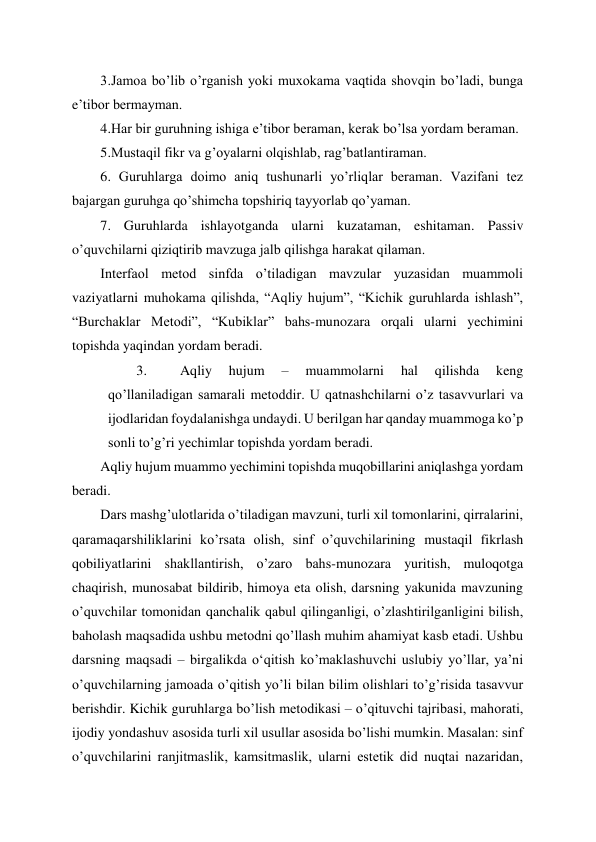  
 
3.Jamoa bo’lib o’rganish yoki muxokama vaqtida shovqin bo’ladi, bunga 
e’tibor bermayman. 
4.Har bir guruhning ishiga e’tibor beraman, kerak bo’lsa yordam beraman. 
5.Mustaqil fikr va g’oyalarni olqishlab, rag’batlantiraman. 
6. Guruhlarga doimo aniq tushunarli yo’rliqlar beraman. Vazifani tez 
bajargan guruhga qo’shimcha topshiriq tayyorlab qo’yaman. 
7. Guruhlarda ishlayotganda ularni kuzataman, eshitaman. Passiv 
o’quvchilarni qiziqtirib mavzuga jalb qilishga harakat qilaman. 
Interfaol metod sinfda o’tiladigan mavzular yuzasidan muammoli 
vaziyatlarni muhokama qilishda, “Aqliy hujum”, “Kichik guruhlarda ishlash”, 
“Burchaklar Metodi”, “Kubiklar” bahs-munozara orqali ularni yechimini 
topishda yaqindan yordam beradi. 
3. 
Aqliy 
hujum 
– 
muammolarni 
hal 
qilishda 
keng 
qo’llaniladigan samarali metoddir. U qatnashchilarni o’z tasavvurlari va 
ijodlaridan foydalanishga undaydi. U berilgan har qanday muammoga ko’p 
sonli to’g’ri yechimlar topishda yordam beradi.  
Aqliy hujum muammo yechimini topishda muqobillarini aniqlashga yordam 
beradi.  
Dars mashg’ulotlarida o’tiladigan mavzuni, turli xil tomonlarini, qirralarini, 
qaramaqarshiliklarini ko’rsata olish, sinf o’quvchilarining mustaqil fikrlash 
qobiliyatlarini shakllantirish, o’zaro bahs-munozara yuritish, muloqotga 
chaqirish, munosabat bildirib, himoya eta olish, darsning yakunida mavzuning 
o’quvchilar tomonidan qanchalik qabul qilinganligi, o’zlashtirilganligini bilish, 
baholash maqsadida ushbu metodni qo’llash muhim ahamiyat kasb etadi. Ushbu 
darsning maqsadi – birgalikda oʻqitish ko’maklashuvchi uslubiy yo’llar, ya’ni 
o’quvchilarning jamoada o’qitish yo’li bilan bilim olishlari to’g’risida tasavvur 
berishdir. Kichik guruhlarga bo’lish metodikasi – o’qituvchi tajribasi, mahorati, 
ijodiy yondashuv asosida turli xil usullar asosida bo’lishi mumkin. Masalan: sinf 
o’quvchilarini ranjitmaslik, kamsitmaslik, ularni estetik did nuqtai nazaridan, 
