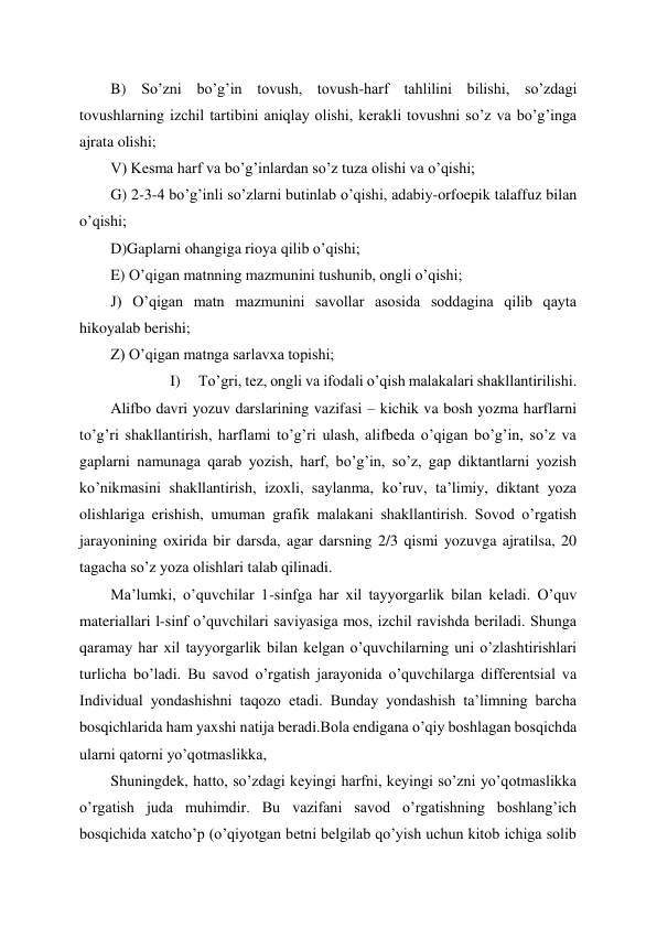  
 
B) So’zni bo’g’in tovush, tovush-harf tahlilini bilishi, so’zdagi 
tovushlarning izchil tartibini aniqlay olishi, kerakli tovushni so’z va bo’g’inga 
ajrata olishi; 
V) Kesma harf va bo’g’inlardan so’z tuza olishi va o’qishi; 
G) 2-3-4 bo’g’inli so’zlarni butinlab o’qishi, adabiy-orfoepik talaffuz bilan 
o’qishi; 
D)Gaplarni ohangiga rioya qilib o’qishi; 
E) O’qigan matnning mazmunini tushunib, ongli o’qishi; 
J) O’qigan matn mazmunini savollar asosida soddagina qilib qayta 
hikoyalab berishi; 
Z) O’qigan matnga sarlavxa topishi; 
I) 
To’gri, tez, ongli va ifodali o’qish malakalari shakllantirilishi. 
Alifbo davri yozuv darslarining vazifasi – kichik va bosh yozma harflarni 
to’g’ri shakllantirish, harflami to’g’ri ulash, alifbeda o’qigan bo’g’in, so’z va 
gaplarni namunaga qarab yozish, harf, bo’g’in, so’z, gap diktantlarni yozish 
ko’nikmasini shakllantirish, izoxli, saylanma, ko’ruv, ta’limiy, diktant yoza 
olishlariga erishish, umuman grafik malakani shakllantirish. Sovod o’rgatish 
jarayonining oxirida bir darsda, agar darsning 2/3 qismi yozuvga ajratilsa, 20 
tagacha so’z yoza olishlari talab qilinadi. 
Ma’lumki, o’quvchilar 1-sinfga har xil tayyorgarlik bilan keladi. O’quv 
materiallari l-sinf o’quvchilari saviyasiga mos, izchil ravishda beriladi. Shunga 
qaramay har xil tayyorgarlik bilan kelgan o’quvchilarning uni o’zlashtirishlari 
turlicha bo’ladi. Bu savod o’rgatish jarayonida o’quvchilarga differentsial va 
Individual yondashishni taqozo etadi. Bunday yondashish ta’limning barcha 
bosqichlarida ham yaxshi natija beradi.Bola endigana o’qiy boshlagan bosqichda 
ularni qatorni yo’qotmaslikka,  
Shuningdek, hatto, so’zdagi keyingi harfni, keyingi so’zni yo’qotmaslikka 
o’rgatish juda muhimdir. Bu vazifani savod o’rgatishning boshlang’ich 
bosqichida xatcho’p (o’qiyotgan betni belgilab qo’yish uchun kitob ichiga solib 
