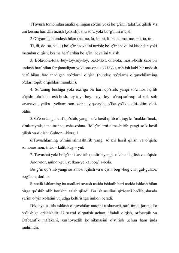  
 
1Tovush tomonidan analiz qilingan so’zni yoki bo’g’inni talaffuz qilish Va 
uni kesma harfdan tuzish (yozish); shu so’z yoki bo’g’inni o’qish. 
2.O’rganilgan undosh bilan (na, no, la, lo, ni, li, bi, si, ma, mo, mi, ta, to,  
Ti, di, do, so, sa, ...) bo’g’in jadvalini tuzish; bo’g’in jadvalini kitobdan yoki 
matndan o’qish; kesma harflardan bo’g’in jadvalini tuzish. 
3. Bola-lola-tola, boy-toy-soy-loy, baxt-taxt, ona-ota, mosh-bosh kabi bir 
undosh harf bilan farqlanadigan yoki ona-opa, ukki-ikki, osh-ish kabi bir undosh 
harf bilan farqlanadigan so’zlarni o’qish (bunday so’zlarni o’quvchilarning 
o’zlari topib o’qishlari mumkin). 
4. So’zning boshiga yoki oxiriga bir harf qo’shib, yangi so’z hosil qilib 
oʻqish; ola-lola, osh-bosh, oy-toy, boy, soy, loy; o’roq-so’roq; ol-xol, sol; 
savasavat, yelka—yelkan; son-oson; ayiq-qayiq, o’lka-yo’lka; olti-oltin; oldi-
oldin, 
5.So’z urtasiga harf qo’shib, yangi so’z hosil qilib o’qing; ko’makko’lmak, 
zirak-ziyrak, tana-tashna, osha-oshna. Bo’g’inlarni almashtirib yangi so’z hosil 
qilish va o’qish: Gulnor—Norgul.  
6.Tovushlarning o’rnini almashtirib yangi so’zni hosil qilish va o’qish: 
somonosmon, tilak – kalit, kuy – yuk 
7. Tovushni yoki bo’g’inni tushirib qoldirib yangi so’z hosil qilish va o’qish:  
Anor-nor, gulnor-gul, yelkan-yelka, bog’la-bola. 
Bo’g’in qo’shib yangi so’z hosil qilish va o’qish: bog’-bog’cha, gul-gulzor, 
bog’bon, dorboz.  
Sintetik ishlarning bu usullari tovush ustida ishlatib harf ustida ishlash bilan 
birga qo’shib olib borishni talab qiladi. Bu ish usullari qiziqarli bo’lib, darsda 
yarim o’yin xolatini vujudga keltirishga imkon beradi. 
Diktsiya ustida ishlash o’quvchilar nutqini tushunarli, sof, tiniq, jarangdor 
bo’lishiga erishishdir. U savod o’rgatish uchun, ifodali o’qish, orfoyepik va 
Orfografik malakani, xushovozlik ko’nikmasini o’stirish uchun ham juda 
muhimdir.  
