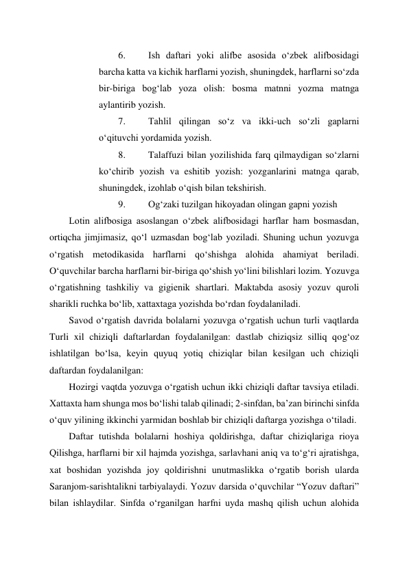  
 
6. 
Ish daftari yoki alifbe asosida o‘zbek alifbosidagi 
barcha katta va kichik harflarni yozish, shuningdek, harflarni so‘zda 
bir-biriga bog‘lab yoza olish: bosma matnni yozma matnga 
aylantirib yozish. 
7. 
Tahlil qilingan so‘z va ikki-uch so‘zli gaplarni 
o‘qituvchi yordamida yozish. 
8. 
Talaffuzi bilan yozilishida farq qilmaydigan so‘zlarni 
ko‘chirib yozish va eshitib yozish: yozganlarini matnga qarab, 
shuningdek, izohlab o‘qish bilan tekshirish. 
9. 
Og‘zaki tuzilgan hikoyadan olingan gapni yozish 
Lotin alifbosiga asoslangan o‘zbek alifbosidagi harflar ham bosmasdan, 
ortiqcha jimjimasiz, qo‘l uzmasdan bog‘lab yoziladi. Shuning uchun yozuvga 
o‘rgatish metodikasida harflarni qo‘shishga alohida ahamiyat beriladi. 
O‘quvchilar barcha harflarni bir-biriga qo‘shish yo‘lini bilishlari lozim. Yozuvga 
o‘rgatishning tashkiliy va gigienik shartlari. Maktabda asosiy yozuv quroli 
sharikli ruchka bo‘lib, xattaxtaga yozishda bo‘rdan foydalaniladi. 
Savod o‘rgatish davrida bolalarni yozuvga o‘rgatish uchun turli vaqtlarda 
Turli xil chiziqli daftarlardan foydalanilgan: dastlab chiziqsiz silliq qog‘oz 
ishlatilgan bo‘lsa, keyin quyuq yotiq chiziqlar bilan kesilgan uch chiziqli 
daftardan foydalanilgan:  
Hozirgi vaqtda yozuvga o‘rgatish uchun ikki chiziqli daftar tavsiya etiladi. 
Xattaxta ham shunga mos bo‘lishi talab qilinadi; 2-sinfdan, ba’zan birinchi sinfda 
o‘quv yilining ikkinchi yarmidan boshlab bir chiziqli daftarga yozishga o‘tiladi. 
Daftar tutishda bolalarni hoshiya qoldirishga, daftar chiziqlariga rioya 
Qilishga, harflarni bir xil hajmda yozishga, sarlavhani aniq va to‘g‘ri ajratishga, 
xat boshidan yozishda joy qoldirishni unutmaslikka o‘rgatib borish ularda 
Saranjom-sarishtalikni tarbiyalaydi. Yozuv darsida o‘quvchilar “Yozuv daftari” 
bilan ishlaydilar. Sinfda o‘rganilgan harfni uyda mashq qilish uchun alohida 
