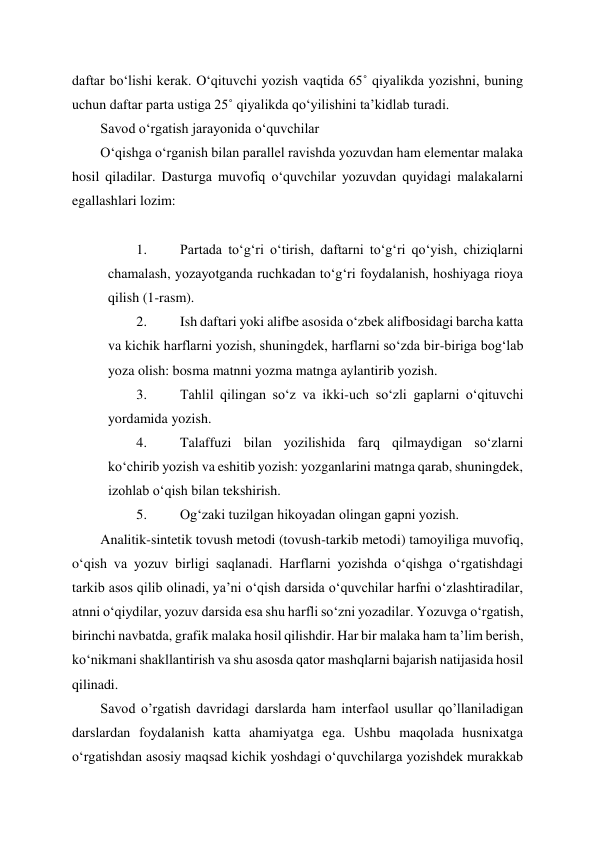  
 
daftar bo‘lishi kerak. O‘qituvchi yozish vaqtida 65˚ qiyalikda yozishni, buning 
uchun daftar parta ustiga 25˚ qiyalikda qo‘yilishini ta’kidlab turadi. 
Savod o‘rgatish jarayonida o‘quvchilar  
O‘qishga o‘rganish bilan parallel ravishda yozuvdan ham elementar malaka 
hosil qiladilar. Dasturga muvofiq o‘quvchilar yozuvdan quyidagi malakalarni 
egallashlari lozim: 
 
1. 
Partada to‘g‘ri o‘tirish, daftarni to‘g‘ri qo‘yish, chiziqlarni 
chamalash, yozayotganda ruchkadan to‘g‘ri foydalanish, hoshiyaga rioya 
qilish (1-rasm). 
2. 
Ish daftari yoki alifbe asosida o‘zbek alifbosidagi barcha katta 
va kichik harflarni yozish, shuningdek, harflarni so‘zda bir-biriga bog‘lab 
yoza olish: bosma matnni yozma matnga aylantirib yozish. 
3. 
Tahlil qilingan so‘z va ikki-uch so‘zli gaplarni o‘qituvchi 
yordamida yozish. 
4. 
Talaffuzi bilan yozilishida farq qilmaydigan so‘zlarni 
ko‘chirib yozish va eshitib yozish: yozganlarini matnga qarab, shuningdek, 
izohlab o‘qish bilan tekshirish. 
5. 
Og‘zaki tuzilgan hikoyadan olingan gapni yozish. 
Analitik-sintetik tovush metodi (tovush-tarkib metodi) tamoyiliga muvofiq, 
o‘qish va yozuv birligi saqlanadi. Harflarni yozishda o‘qishga o‘rgatishdagi 
tarkib asos qilib olinadi, ya’ni o‘qish darsida o‘quvchilar harfni o‘zlashtiradilar, 
atnni o‘qiydilar, yozuv darsida esa shu harfli so‘zni yozadilar. Yozuvga o‘rgatish, 
birinchi navbatda, grafik malaka hosil qilishdir. Har bir malaka ham ta’lim berish, 
ko‘nikmani shakllantirish va shu asosda qator mashqlarni bajarish natijasida hosil 
qilinadi. 
Savod o’rgatish davridagi darslarda ham interfaol usullar qo’llaniladigan 
darslardan foydalanish katta ahamiyatga ega. Ushbu maqolada husnixatga 
o‘rgatishdan asosiy maqsad kichik yoshdagi o‘quvchilarga yozishdek murakkab 
