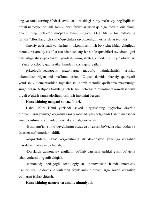  
 
ong va tafakkurning ifodasi, avlodlar o’rtasidagi ruhiy-ma’naviy bog’liqlik til 
orqali namoyon bo’ladi. Jamiki ezgu fazilatlar inson qalbiga, avvalo, ona allasi, 
ona tilining betakror mo’jizasi bilan singadi. Ona tili – bu millatning 
ruhidir’’.Boshlangʻich sinf oʻquvchilari savodxonligini oshirish jarayonida  
shaxsiy qadriyatli yondashuvni takomillashtirish boʻyicha ishlab chiqilgan 
metodik va amaliy takliflar asosida:boshlangʻich sinf oʻquvchilari savodxonligini 
oshirishga shaxsiyqadriyatli yondashuvning strategik modeli milliy qadriyatlar, 
ma’naviy-axloqiy qadriyatlar hamda shaxsiy qadriyatlarni  
psixologik-pedagogik 
mezonlarga 
muvofiq 
tizimlashtirish 
asosida 
takomillashtirilgan oid ma’lumotlardan “Oʻqish darsida shaxsiy qadriyatli 
yondashuv elementlaridan foydalanish” nomli metodik qoʻllanma mazmuniga 
singdirilgan. Natijada boshlangʻich ta’lim metodik ta’minotini takomillashtirish 
orqali oʻqitish samaradorligini oshirish imkonini bergan 
Kurs ishining maqsad va vazifalari. 
Ushbu Kurs ishini yozishda savod o’rgatishning tayyorlov davrida 
o’quvchilarni yozuvga o’rgatish asosiy maqsad qilib belgilandi.Ushbu maqsadni 
amalga oshirishda quyidagi vazifalar amalga oshirildi. 
-Boshlang’ich sinf o’quvchilarini yozuvga o’rgatish bo’yicha adabiyotlar va 
Internet ma’lumotlari tahlili, 
-o’quvchilarni savod o’rgatishning ilk davridayoq yozishga o’rgatish 
masalalarini o’rganib chiqish, 
-Darslarda zamonaviy usullarni qo’llab darslarni tashkil etish bo’yicha 
adabiyotlarni o’rganib chiqish, 
-zamonaviy pedagogik texnologiyalar, innnovatsion hamda interaktiv 
usullar, turli didaktik o’yinlardan foydalanib o’quvchilarga savod o’rgatish 
yo’llarini ishlab chiqish. 
Kurs ishining nazariy va amaliy ahamiyati. 
