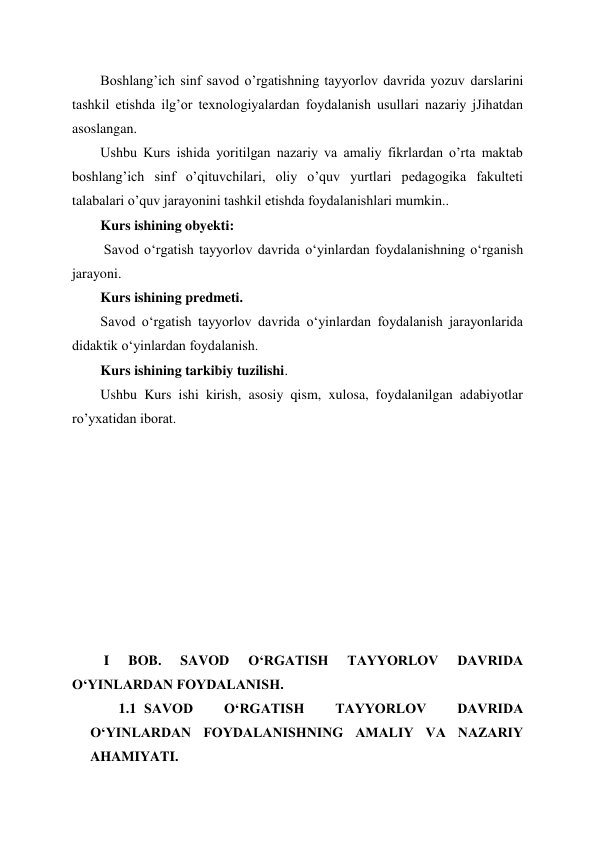  
 
Boshlang’ich sinf savod o’rgatishning tayyorlov davrida yozuv darslarini 
tashkil etishda ilg’or texnologiyalardan foydalanish usullari nazariy jJihatdan 
asoslangan. 
Ushbu Kurs ishida yoritilgan nazariy va amaliy fikrlardan o’rta maktab 
boshlang’ich sinf o’qituvchilari, oliy o’quv yurtlari pedagogika fakulteti 
talabalari o’quv jarayonini tashkil etishda foydalanishlari mumkin.. 
Kurs ishining obyekti: 
 Savod oʻrgatish tayyorlov davrida oʻyinlardan foydalanishning oʻrganish 
jarayoni. 
Kurs ishining predmeti. 
Savod oʻrgatish tayyorlov davrida oʻyinlardan foydalanish jarayonlarida 
didaktik oʻyinlardan foydalanish. 
Kurs ishining tarkibiy tuzilishi. 
Ushbu Kurs ishi kirish, asosiy qism, xulosa, foydalanilgan adabiyotlar 
ro’yxatidan iborat. 
 
 
 
 
 
 
 
 
 
 I 
BOB. 
SAVOD 
OʻRGATISH 
TAYYORLOV 
DAVRIDA 
OʻYINLARDAN FOYDALANISH. 
1.1 SAVOD 
OʻRGATISH 
TAYYORLOV 
DAVRIDA 
OʻYINLARDAN FOYDALANISHNING AMALIY VA NAZARIY 
AHAMIYATI. 
