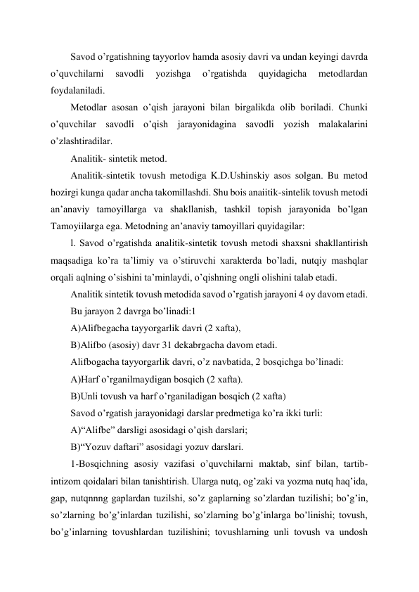  
 
Savod o’rgatishning tayyorlov hamda asosiy davri va undan keyingi davrda 
o’quvchilarni 
savodli 
yozishga 
o’rgatishda 
quyidagicha 
metodlardan 
foydalaniladi.  
Metodlar asosan o’qish jarayoni bilan birgalikda olib boriladi. Chunki 
o’quvchilar savodli o’qish jarayonidagina savodli yozish malakalarini 
o’zlashtiradilar. 
Analitik- sintetik metod. 
Analitik-sintetik tovush metodiga K.D.Ushinskiy asos solgan. Bu metod 
hozirgi kunga qadar ancha takomillashdi. Shu bois anaiitik-sintelik tovush metodi 
an’anaviy tamoyillarga va shakllanish, tashkil topish jarayonida bo’lgan 
Tamoyiilarga ega. Metodning an’anaviy tamoyillari quyidagilar: 
l. Savod o’rgatishda analitik-sintetik tovush metodi shaxsni shakllantirish 
maqsadiga ko’ra ta’limiy va o’stiruvchi xarakterda bo’ladi, nutqiy mashqlar 
orqali aqlning o’sishini ta’minlaydi, o’qishning ongli olishini talab etadi. 
Analitik sintetik tovush metodida savod o’rgatish jarayoni 4 oy davom etadi. 
Bu jarayon 2 davrga bo’linadi:1 
A)Alifbegacha tayyorgarlik davri (2 xafta), 
B)Alifbo (asosiy) davr 31 dekabrgacha davom etadi. 
Alifbogacha tayyorgarlik davri, o’z navbatida, 2 bosqichga bo’linadi: 
A)Harf o’rganilmaydigan bosqich (2 xafta). 
B)Unli tovush va harf o’rganiladigan bosqich (2 xafta)  
Savod o’rgatish jarayonidagi darslar predmetiga ko’ra ikki turli: 
A)“Alifbe” darsligi asosidagi o’qish darslari; 
B)“Yozuv daftari” asosidagi yozuv darslari. 
1-Bosqichning asosiy vazifasi o’quvchilarni maktab, sinf bilan, tartib-
intizom qoidalari bilan tanishtirish. Ularga nutq, og’zaki va yozma nutq haq’ida, 
gap, nutqnnng gaplardan tuzilshi, so’z gaplarning so’zlardan tuzilishi; bo’g’in, 
so’zlarning bo’g’inlardan tuzilishi, so’zlarning bo’g’inlarga bo’linishi; tovush, 
bo’g’inlarning tovushlardan tuzilishini; tovushlarning unli tovush va undosh 
