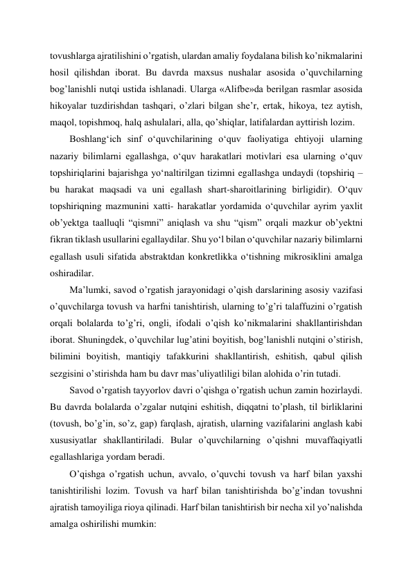  
 
tovushlarga ajratilishini o’rgatish, ulardan amaliy foydalana bilish ko’nikmalarini 
hosil qilishdan iborat. Bu davrda maxsus nushalar asosida o’quvchilarning 
bog’lanishli nutqi ustida ishlanadi. Ularga «Alifbe»da berilgan rasmlar asosida 
hikoyalar tuzdirishdan tashqari, o’zlari bilgan she’r, ertak, hikoya, tez aytish, 
maqol, topishmoq, halq ashulalari, alla, qo’shiqlar, latifalardan ayttirish lozim. 
Boshlangʻich sinf oʻquvchilarining oʻquv faoliyatiga ehtiyoji ularning 
nazariy bilimlarni egallashga, oʻquv harakatlari motivlari esa ularning oʻquv 
topshiriqlarini bajarishga yoʻnaltirilgan tizimni egallashga undaydi (topshiriq – 
bu harakat maqsadi va uni egallash shart-sharoitlarining birligidir). Oʻquv 
topshiriqning mazmunini xatti- harakatlar yordamida oʻquvchilar ayrim yaxlit 
ob’yektga taalluqli “qismni” aniqlash va shu “qism” orqali mazkur ob’yektni 
fikran tiklash usullarini egallaydilar. Shu yoʻl bilan oʻquvchilar nazariy bilimlarni 
egallash usuli sifatida abstraktdan konkretlikka oʻtishning mikrosiklini amalga 
oshiradilar.  
Ma’lumki, savod o’rgatish jarayonidagi o’qish darslarining asosiy vazifasi 
o’quvchilarga tovush va harfni tanishtirish, ularning to’g’ri talaffuzini o’rgatish 
orqali bolalarda to’g’ri, ongli, ifodali o’qish ko’nikmalarini shakllantirishdan 
iborat. Shuningdek, o’quvchilar lug’atini boyitish, bog’lanishli nutqini o’stirish, 
bilimini boyitish, mantiqiy tafakkurini shakllantirish, eshitish, qabul qilish 
sezgisini o’stirishda ham bu davr mas’uliyatliligi bilan alohida o’rin tutadi. 
Savod o’rgatish tayyorlov davri o’qishga o’rgatish uchun zamin hozirlaydi. 
Bu davrda bolalarda o’zgalar nutqini eshitish, diqqatni to’plash, til birliklarini 
(tovush, bo’g’in, so’z, gap) farqlash, ajratish, ularning vazifalarini anglash kabi 
xususiyatlar shakllantiriladi. Bular o’quvchilarning o’qishni muvaffaqiyatli 
egallashlariga yordam beradi. 
O’qishga o’rgatish uchun, avvalo, o’quvchi tovush va harf bilan yaxshi 
tanishtirilishi lozim. Tovush va harf bilan tanishtirishda bo’g’indan tovushni 
ajratish tamoyiliga rioya qilinadi. Harf bilan tanishtirish bir necha xil yo’nalishda 
amalga oshirilishi mumkin: 
