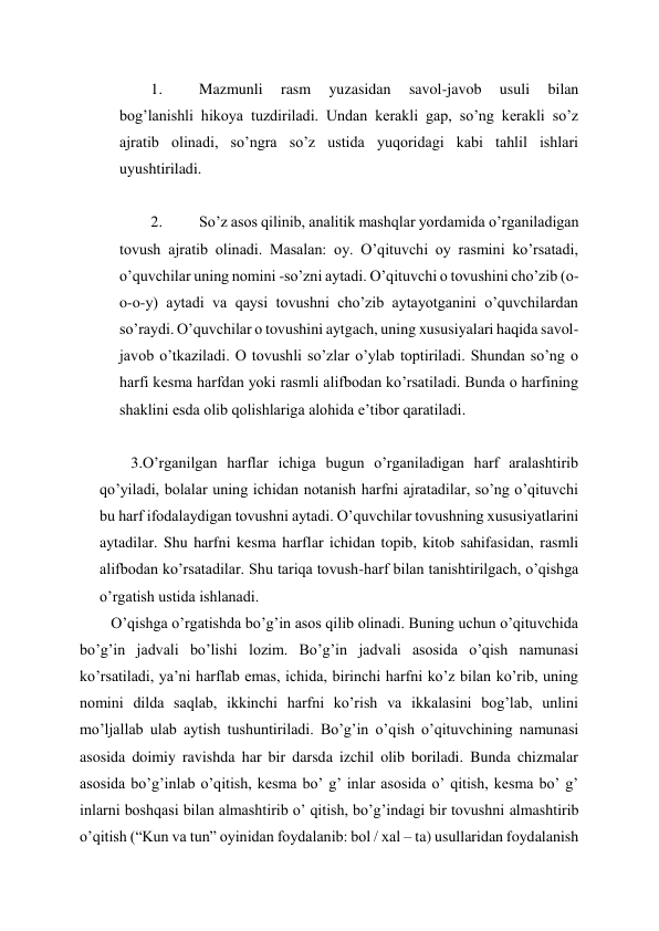 
 
1. 
Mazmunli 
rasm 
yuzasidan 
savol-javob 
usuli 
bilan 
bog’lanishli hikoya tuzdiriladi. Undan kerakli gap, so’ng kerakli so’z 
ajratib olinadi, so’ngra so’z ustida yuqoridagi kabi tahlil ishlari 
uyushtiriladi. 
 
2. 
So’z asos qilinib, analitik mashqlar yordamida o’rganiladigan 
tovush ajratib olinadi. Masalan: oy. O’qituvchi oy rasmini ko’rsatadi, 
o’quvchilar uning nomini -so’zni aytadi. O’qituvchi o tovushini cho’zib (o-
o-o-y) aytadi va qaysi tovushni cho’zib aytayotganini o’quvchilardan 
so’raydi. O’quvchilar o tovushini aytgach, uning xususiyalari haqida savol-
javob o’tkaziladi. O tovushli so’zlar o’ylab toptiriladi. Shundan so’ng o 
harfi kesma harfdan yoki rasmli alifbodan ko’rsatiladi. Bunda o harfining 
shaklini esda olib qolishlariga alohida e’tibor qaratiladi. 
 
3.O’rganilgan harflar ichiga bugun o’rganiladigan harf aralashtirib 
qo’yiladi, bolalar uning ichidan notanish harfni ajratadilar, so’ng o’qituvchi 
bu harf ifodalaydigan tovushni aytadi. O’quvchilar tovushning xususiyatlarini 
aytadilar. Shu harfni kesma harflar ichidan topib, kitob sahifasidan, rasmli 
alifbodan ko’rsatadilar. Shu tariqa tovush-harf bilan tanishtirilgach, o’qishga 
o’rgatish ustida ishlanadi. 
O’qishga o’rgatishda bo’g’in asos qilib olinadi. Buning uchun o’qituvchida 
bo’g’in jadvali bo’lishi lozim. Bo’g’in jadvali asosida o’qish namunasi 
ko’rsatiladi, ya’ni harflab emas, ichida, birinchi harfni ko’z bilan ko’rib, uning 
nomini dilda saqlab, ikkinchi harfni ko’rish va ikkalasini bog’lab, unlini 
mo’ljallab ulab aytish tushuntiriladi. Bo’g’in o’qish o’qituvchining namunasi 
asosida doimiy ravishda har bir darsda izchil olib boriladi. Bunda chizmalar 
asosida bo’g’inlab o’qitish, kesma bo’ g’ inlar asosida o’ qitish, kesma bo’ g’ 
inlarni boshqasi bilan almashtirib o’ qitish, bo’g’indagi bir tovushni almashtirib 
o’qitish (“Kun va tun” oyinidan foydalanib: bol / xal – ta) usullaridan foydalanish 
