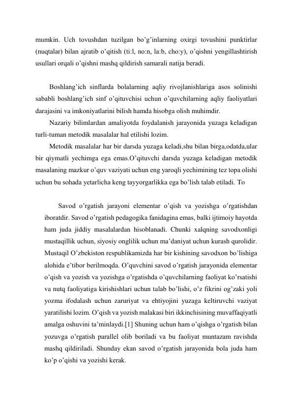  
 
mumkin. Uch tovushdan tuzilgan bo’g’inlarning oxirgi tovushini punktirlar 
(nuqtalar) bilan ajratib o’qitish (ti:l, no:n, la:b, cho:y), o’qishni yengillashtirish 
usullari orqali o’qishni mashq qildirish samarali natija beradi. 
  
Boshlang’ich sinflarda bolalarning aqliy rivojlanishlariga asos solinishi 
sababli boshlang’ich sinf o’qituvchisi uchun o’quvchilarning aqliy faoliyatlari 
darajasini va imkoniyatlarini bilish hamda hisobga olish muhimdir. 
Nazariy bilimlardan amaliyotda foydalanish jarayonida yuzaga keladigan 
turli-tuman metodik masalalar hal etilishi lozim. 
Metodik masalalar har bir darsda yuzaga keladi,shu bilan birga,odatda,ular 
bir qiymatli yechimga ega emas.O’qituvchi darsda yuzaga keladigan metodik 
masalaning mazkur o’quv vaziyati uchun eng yaroqli yechimining tez topa olishi 
uchun bu sohada yetarlicha keng tayyorgarlikka ega bo’lish talab etiladi. To 
 
Savod o’rgatish jarayoni elementar o’qish va yozishga o’rgatishdan 
iboratdir. Savod o’rgatish pedagogika fanidagina emas, balki ijtimoiy hayotda 
ham juda jiddiy masalalardan hisoblanadi. Chunki xalqning savodxonligi 
mustaqillik uchun, siyosiy onglilik uchun ma’daniyat uchun kurash qurolidir. 
Mustaqil O’zbekiston respublikamizda har bir kishining savodxon bo’lishiga 
alohida e’tibor berilmoqda. O’quvchini savod o’rgatish jarayonida elementar 
o’qish va yozish va yozishga o’rgatishda o’quvchilarning faoliyat ko’rsatishi 
va nutq faoliyatiga kirishishlari uchun talab bo’lishi, o’z fikrini og’zaki yoli 
yozma ifodalash uchun zaruriyat va ehtiyojini yuzaga keltiruvchi vaziyat 
yaratilishi lozim. O’qish va yozish malakasi biri ikkinchisining muvaffaqiyatli 
amalga oshuvini ta’minlaydi.[1] Shuning uchun ham o’qishga o’rgatish bilan 
yozuvga o’rgatish parallel olib boriladi va bu faoliyat muntazam ravishda 
mashq qildiriladi. Shunday ekan savod o’rgatish jarayonida bola juda ham 
ko’p o’qishi va yozishi kerak. 
 
