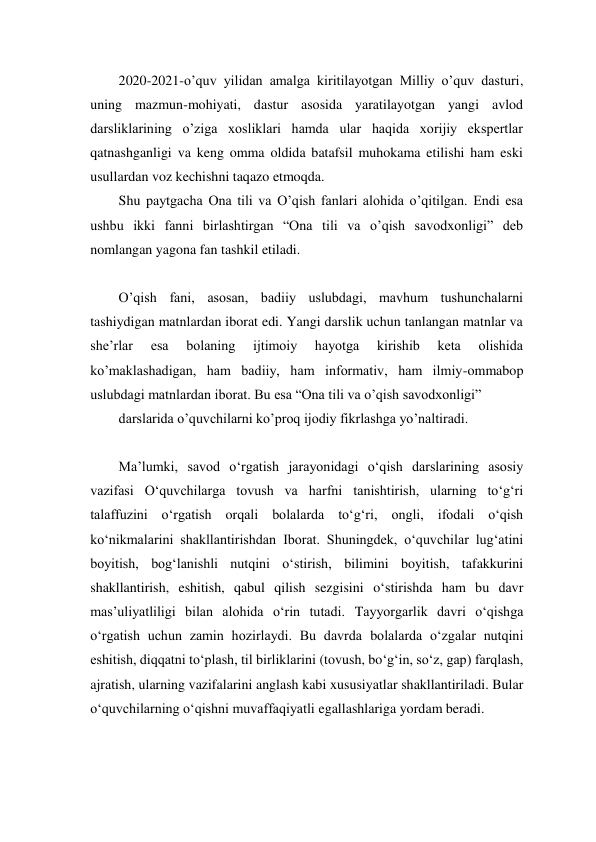  
 
2020-2021-o’quv yilidan amalga kiritilayotgan Milliy o’quv dasturi, 
uning mazmun-mohiyati, dastur asosida yaratilayotgan yangi avlod 
darsliklarining o’ziga xosliklari hamda ular haqida xorijiy ekspertlar 
qatnashganligi va keng omma oldida batafsil muhokama etilishi ham eski 
usullardan voz kechishni taqazo etmoqda. 
Shu paytgacha Ona tili va O’qish fanlari alohida o’qitilgan. Endi esa 
ushbu ikki fanni birlashtirgan “Ona tili va o’qish savodxonligi” deb 
nomlangan yagona fan tashkil etiladi. 
 
O’qish fani, asosan, badiiy uslubdagi, mavhum tushunchalarni 
tashiydigan matnlardan iborat edi. Yangi darslik uchun tanlangan matnlar va 
she’rlar 
esa 
bolaning 
ijtimoiy 
hayotga 
kirishib 
keta 
olishida 
ko’maklashadigan, ham badiiy, ham informativ, ham ilmiy-ommabop 
uslubdagi matnlardan iborat. Bu esa “Ona tili va o’qish savodxonligi”  
darslarida o’quvchilarni ko’proq ijodiy fikrlashga yo’naltiradi. 
 
Ma’lumki, savod o‘rgatish jarayonidagi o‘qish darslarining asosiy 
vazifasi O‘quvchilarga tovush va harfni tanishtirish, ularning to‘g‘ri 
talaffuzini o‘rgatish orqali bolalarda to‘g‘ri, ongli, ifodali o‘qish 
ko‘nikmalarini shakllantirishdan Iborat. Shuningdek, o‘quvchilar lug‘atini 
boyitish, bog‘lanishli nutqini o‘stirish, bilimini boyitish, tafakkurini 
shakllantirish, eshitish, qabul qilish sezgisini o‘stirishda ham bu davr 
mas’uliyatliligi bilan alohida o‘rin tutadi. Tayyorgarlik davri o‘qishga 
o‘rgatish uchun zamin hozirlaydi. Bu davrda bolalarda o‘zgalar nutqini 
eshitish, diqqatni to‘plash, til birliklarini (tovush, bo‘g‘in, so‘z, gap) farqlash, 
ajratish, ularning vazifalarini anglash kabi xususiyatlar shakllantiriladi. Bular 
o‘quvchilarning o‘qishni muvaffaqiyatli egallashlariga yordam beradi. 
 
