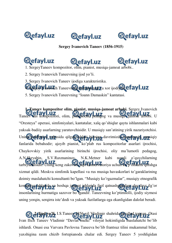  
 
 
 
 
 
Sergey Ivanovich Taneev (1856-1915) 
 
  
1. SergeyTaneev kompozitor, olim, pianist, musiqa-jamoat arbobi.. 
2. Sergey Ivanovich Taneevning ijod yo’li. 
3. Sergey Ivanovich Taneev ijodiga xarakteristika. 
4. Sergey Ivanovich Taneevning instrumental va xor ijodiyoti. 
5. Sergey Ivanovich Taneevning “Ioann Damaskin” kantatasi. 
 
1. Taneev kompozitor olim, pianist, musiqa-jamoat arbobi. Sergey Ivanovich 
Taneev rus kompozitori, olim, pianinochi, pedagog va musiqa- jamoat arbobi. U 
“Oresteya” operasi, simfoniyalari, kantatalar, xalq qo’shiqlar qayta ishlanmalari kabi 
yuksak-badiiy asarlarning yaratuvchisidir. U musiqiy san’atining yirik nazariyotchisi. 
Uning polifoniya vohasida qilgan ishlari bizning davrimizda zamonaviy, musiqiy 
fanlarida bebahodir; ajoyib pianist, ko’plab rus kompozitorlar asarlari ijrochisi, 
Chaykovskiy yirik asarlarining birinchi ijrochisi, oliy ma’lumotli pedagog, 
A.N.Skryabin, 
S.V.Raxmaninov, 
N.K.Metner 
kabi 
nomli 
o’quvchilarning 
tarbiyachisidir. Uning keng zakovati, aqli konservatoriya uchun ko’p ishlarni qilishga 
xizmat qildi. Moskva simfonik kapellasi va rus musiqa havaskorlari to’garaklarining 
doimiy maslahatchi konsultanti bo’lgan. “Musiqiy ko’rgazmalar”, musiqiy etnografik 
komissiya ishlarida va boshqa jamoat ishlarida faol qatnashganidan, shu davr ilg’or 
insonlarining hurmatiga sazovor bo’lgandir. Taneevning ko’ptimsolli, ijodiy siymosi 
uning yorqin, serqirra iste’dodi va yuksak fazilatlarga ega ekanligidan dalolat beradi. 
  
  
2. Ijod yo’li. I.S.Taneev 1856-yil Vladimir shahrida tavallud topgan. Otasi 
Ivan Ilich Taneev Vladimir “Davlat mulki” viloyat hokimligida maslahatchi bo’lib 
ishlardi. Onasi esa Varvara Pavlovna Taneeva bo’lib frantsuz tilini mukammal bilar, 
yaxshigina rasm chizib fortepianoda chalar edi. Sergey Taneev 5 yoshligidan 
