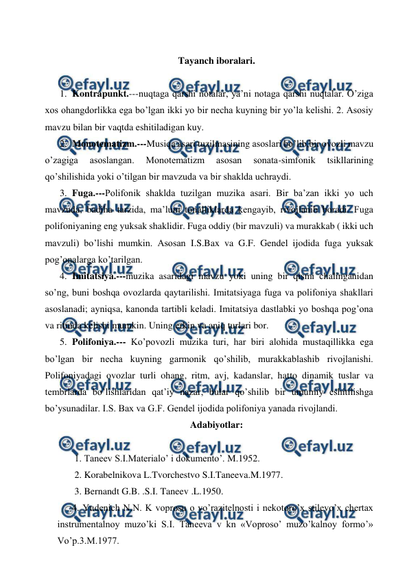  
 
  
Tayanch iboralari. 
 
1.  Kontrapunkt.---nuqtaga qarshi notalar, ya’ni notaga qarshi nuqtalar. O’ziga 
xos ohangdorlikka ega bo’lgan ikki yo bir necha kuyning bir yo’la kelishi. 2. Asosiy 
mavzu bilan bir vaqtda eshitiladigan kuy.  
2.  Monotematizm.---Musiqa asari tuzilmasining asoslari bo’lib,bir ovozli mavzu 
o’zagiga 
asoslangan. 
Monotematizm 
asosan 
sonata-simfonik 
tsikllarining 
qo’shilishida yoki o’tilgan bir mavzuda va bir shaklda uchraydi. 
3.  Fuga.---Polifonik shaklda tuzilgan muzika asari. Bir ba’zan ikki yo uch 
mavzuda, badiha tarzida, ma’lum tonalliklarda kengayib, rivojlanib boradi. Fuga 
polifoniyaning eng yuksak shaklidir. Fuga oddiy (bir mavzuli) va murakkab ( ikki uch 
mavzuli) bo’lishi mumkin. Asosan I.S.Bax va G.F. Gendel ijodida fuga yuksak 
pog’onalarga ko’tarilgan. 
4.  Imitatsiya.---muzika asaridagi mavzu yoki uning bir qismi chalinganidan 
so’ng, buni boshqa ovozlarda qaytarilishi. Imitatsiyaga fuga va polifoniya shakllari 
asoslanadi; ayniqsa, kanonda tartibli keladi. Imitatsiya dastlabki yo boshqa pog’ona 
va ritmda kelishi mumkin. Uning erkin va aniq turlari bor. 
5.  Polifoniya.--- Ko’povozli muzika turi, har biri alohida mustaqillikka ega 
bo’lgan bir necha kuyning garmonik qo’shilib, murakkablashib rivojlanishi. 
Polifoniyadagi ovozlar turli ohang, ritm, avj, kadanslar, hatto dinamik tuslar va 
tembrlarda bo’lishlaridan qat’iy nazar, bular qo’shilib bir umumiy eshitilishga 
bo’ysunadilar. I.S. Bax va G.F. Gendel ijodida polifoniya yanada rivojlandi. 
Adabiyotlar: 
 
 1. Taneev S.I.Materialo’ i dokumento’. M.1952. 
 2. Korabelnikova L.Tvorchestvo S.I.Taneeva.M.1977. 
 3. Bernandt G.B. .S.I. Taneev .L.1950. 
4. Yudenich N.N. K voprosu o vo’razitelnosti i nekotoro’x stilevo’x chertax 
instrumentalnoy muzo’ki S.I. Taneeva v kn «Voproso’ muzo’kalnoy formo’» 
Vo’p.3.M.1977. 
