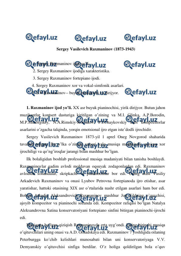 
 
 
 
 
 
Sergey Vasilevich Raxmaninov (1873-1943) 
 
 1. Sergey Raxmaninov ijod yo’li. 
 2. Sergey Raxmaninov ijodiga xarakteristika. 
 3. Sergey Raxmaninov fortepiano ijodi. 
4. Sergey Raxmaninov xor va vokal-simfonik asarlari. 
5. S.V.Raxmaninov-- buyuk pianinochi va dirijyor. 
  
1. Raxmaninov ijod yo’li. XX asr buyuk pianinochisi, yirik dirijyor. Butun jahon 
muzikantlar kontsert dasturiga kiritilgan o’zining va M.I. Glinka, A.P.Borodin, 
M.P.Musorgskiy, N.A.Rimskiy-Korsakov, P.I.Chaykovskiy kabi kompozitorlar 
asarlarini o’zgacha talqinda, yorqin emotsional ijro etgan iste’dodli ijrochidir. 
Sergey Vasilevich Raxmaninov 1873-yil 1 aprel Oneg Novgorod shaharida 
tavallud topgan. Bu o’lka o’zining yuqori xalq musiqa madaniyati, ayniqsa xor 
ijrochiligi va qo’ng’iroqlar jarangi bilan mashhur bo’lgan. 
Ilk bolaligidan boshlab professional musiqa madaniyati bilan tanisha boshlaydi. 
Raxmaninovlar qadim avlodi moldavan oqsuyak zodagonlardan edi. Raxmaninov 
avlodida xonandalar, skripkachi va pianinochilar bor edi. Uning otasi Vasiliy 
Arkadevich Raxmaninov va onasi Lyubov Petrovna fortepianoda ijro etishar, asar 
yaratishar, hattoki otasining XIX asr o’rtalarida nashr etilgan asarlari ham bor edi. 
Bobosi Arkadiy Aleksandrovich Raxmaninov mashhur Jon Fildning o’quvchisi, 
ajoyib kompozitor va pianinochi sozanda edi. Kompozitor rafiqasi bo’lgan Natalya 
Aleksandrovna Satina konservatoriyani fortepiano sinfini bitirgan pianinochi-ijrochi 
edi. 
Musiqaga bo’lgan qiziqish Raxmaninovda erta uyg’ondi. Uning birinchi musiqa 
o’qituvchilari uning onasi va A.D. Ornadskaya edi. Raxmaninov 7 yoshligida oilaning 
Peterburgga ko’chib kelishlari munosabati bilan uni konservatoriyaga V.V. 
Demyanskiy o’qituvchisi sinfiga berdilar. O’z holiga qoldirilgan bola o’quv 
