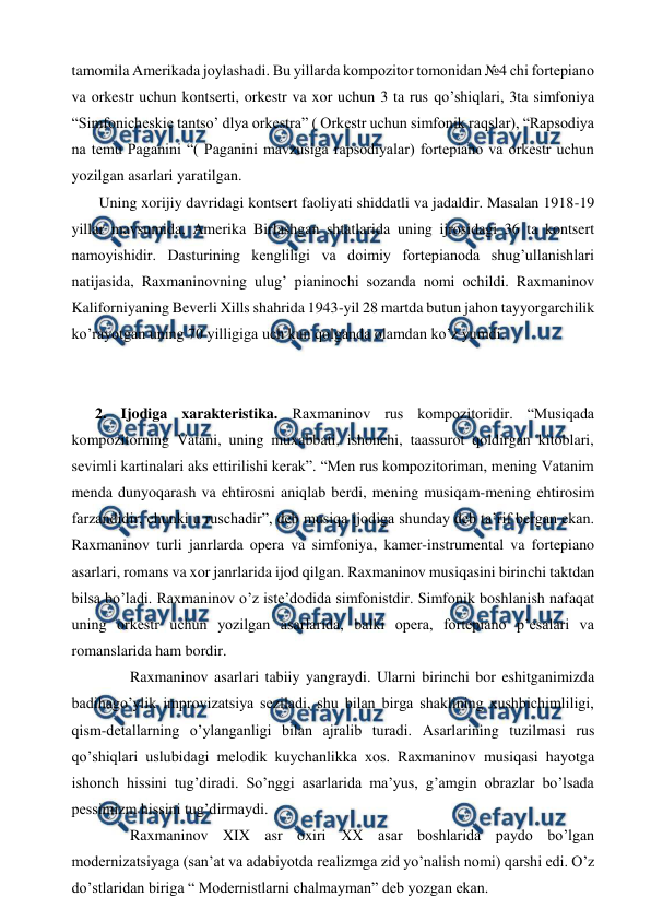 
 
tamomila Amerikada joylashadi. Bu yillarda kompozitor tomonidan №4 chi fortepiano 
va orkestr uchun kontserti, orkestr va xor uchun 3 ta rus qo’shiqlari, 3ta simfoniya 
“Simfonicheskie tantso’ dlya orkestra” ( Orkestr uchun simfonik raqslar), “Rapsodiya 
na temu Paganini “( Paganini mavzusiga rapsodiyalar) fortepiano va orkestr uchun 
yozilgan asarlari yaratilgan.  
 Uning xorijiy davridagi kontsert faoliyati shiddatli va jadaldir. Masalan 1918-19 
yillar mavsumida, Amerika Birlashgan shtatlarida uning ijrosidagi 36 ta kontsert 
namoyishidir. Dasturining kengliligi va doimiy fortepianoda shug’ullanishlari 
natijasida, Raxmaninovning ulug’ pianinochi sozanda nomi ochildi. Raxmaninov 
Kaliforniyaning Beverli Xills shahrida 1943-yil 28 martda butun jahon tayyorgarchilik 
ko’rayotgan uning 70 yilligiga uch kun qolganda olamdan ko’z yumdi. 
  
 
2. Ijodiga xarakteristika. Raxmaninov rus kompozitoridir. “Musiqada 
kompozitorning Vatani, uning muxabbati, ishonchi, taassurot qoldirgan kitoblari, 
sevimli kartinalari aks ettirilishi kerak”. “Men rus kompozitoriman, mening Vatanim 
menda dunyoqarash va ehtirosni aniqlab berdi, mening musiqam-mening ehtirosim 
farzandidir, chunki u ruschadir”, deb musiqa ijodiga shunday deb ta’rif bergan ekan. 
Raxmaninov turli janrlarda opera va simfoniya, kamer-instrumental va fortepiano 
asarlari, romans va xor janrlarida ijod qilgan. Raxmaninov musiqasini birinchi taktdan 
bilsa bo’ladi. Raxmaninov o’z iste’dodida simfonistdir. Simfonik boshlanish nafaqat 
uning orkestr uchun yozilgan asarlarida, balki opera, fortepiano p’esalari va 
romanslarida ham bordir. 
  
Raxmaninov asarlari tabiiy yangraydi. Ularni birinchi bor eshitganimizda 
badihago’ylik improvizatsiya seziladi, shu bilan birga shaklining xushbichimliligi, 
qism-detallarning o’ylanganligi bilan ajralib turadi. Asarlarining tuzilmasi rus 
qo’shiqlari uslubidagi melodik kuychanlikka xos. Raxmaninov musiqasi hayotga 
ishonch hissini tug’diradi. So’nggi asarlarida ma’yus, g’amgin obrazlar bo’lsada 
pessimizm hissini tug’dirmaydi.  
  
Raxmaninov XIX asr oxiri XX asar boshlarida paydo bo’lgan 
modernizatsiyaga (san’at va adabiyotda realizmga zid yo’nalish nomi) qarshi edi. O’z 
do’stlaridan biriga “ Modernistlarni chalmayman” deb yozgan ekan. 
