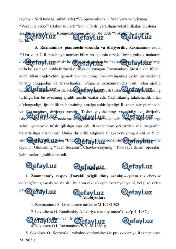  
 
taynoy”( Sirli tundagi sukutlikda) “Ya opyat odinok” ( Men yana yolg’izman) 
“Vesennie vodo’” (Bahor suvlari) “Son” (Tush) yaratilgan vokal lirikalari durdona 
asarlar sirasiga kiradi. Kompozitorning ajoyib iste’dodi “Vokaliz”da namoyon 
bo’ldi.  
  
5. Raxmaninov pianinochi-sozanda va dirijyordir. Raxmaninov nomi 
F.List va A.G.Rubinshteyn nomlari bilan bir qatorda turadi. Uning yuksak mahorati 
o’z imkoniyatida chegarasiz bo’lib, u hech qachon bu imkoniyatini badiiy g’oyalarga 
to’la bo’ysungan holda birinchi o’ringa qo’ymagan. Raxmaninov ijrosi ulkan ifodali 
kuchi bilan tinglovchini qamrab olar va uning ijrosi musiqaning ayrim qismlarining 
bo’rtib chiqqanligi va ta’sirchanligi, o’zgacha raxmaninovcha usuli bilan ajralib 
turadi. Raxmaninov ijrosida orkestrning boyligi, tovush tuslarining nozik farqlarining 
turliligi, har bir ovozning ajralib turishi sezilar edi. Yaxlitlikning talabchanlik bilan 
o’ylanganligi, ijrochilik mahoratining amalga oshirilganligi Raxmaninov pianinochi 
va Raxmaninov dirijerga xosdir. Tashqi qiyofasining vazminligi va dirijerlik 
ishoralariga yaxshi ma’noda xasisligi bilan orkestr musiqachilariga va tinglovchilarga 
sehrli -gipnostik ta’sir qilishga ega edi. Raxmaninov orkestrdan o’z maqsadini 
bajartirishga erishar edi. Uning dirijerlik talqinida Chaykovskiyning 4 chi va 5 chi 
simfoniyalari, Borodinning “Bogato’rskaya”( Bahodirona) simfoniyasi, Grigning «Per 
Gyunt”, Glinkaning “ Ivan Susanin”, Chaykovskiyning “ Pikovaya dama” operalari 
kabi asarlari ajralib turar edi. 
  
Tayanch ibora: 
1. Znamenno’y raspev (Darakli belgili diniy ashula)---qadim rus cherkov 
qo’shig’ining asosiy ko’rinishi. Bu nom eski slavyan “znamya” ya’ni, belgi so’zidan 
paydo bo’lgan.  
 Adabiyotlar: 
1. Raxmaninov S. Literaturnoe nasledie.M.19781980 
2. Levashova O. Kandinskiy A.Istoriya russkoy muzo’ki.vo’p 4. 1987g. 
3. Operno’e libretto t 1.M.1982 
4. Sokolova O.I. Raxmaninov S.V. M.1983 g. 
5. Sokolova O. Xorovo’e i vokalno-simfonicheskie proizvedeniya Raxmaninova 
M.1963 g. 
