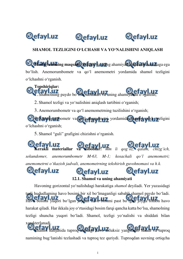  
1 
 
 
 
 
 
SHAMOL TEZLIGINI O‘LCHASH VA YO‘NALISHINI ANIQLASH 
 
Mashg‘ulotning maqsadi: Shamol va uning ahamiyati haqida tushunchaga ega 
bo‘lish. Anemorumbometr va qo‘l anemometri yordamida shamol tezligini 
o‘lchashni o‘rganish. 
Topshiriqlar: 
1. 
Shamolning paydo bo‘lish sabablari va uning ahamiyatini o‘rganish; 
2. 
Shamol tezligi va yo‘nalishini aniqlash tartibini o‘rganish;  
3. 
Anemorumbometr va qo‘l anemometrning tuzilishini o‘rganish; 
4. 
Anemorumbometr va qo‘l anemometri yordamida shamol esish tezligini 
o‘lchashni o‘rganish; 
5. 
Shamol “guli” grafigini chizishni o‘rganish. 
 
Kerakli materiallar va asboblar: mm li qog‘oz, qalam, chizg‘ich, 
sekundomer, anemorumbometr 
M-63, 
M-1; 
kosachali 
qo‘l 
anemometri; 
anemometrni o‘tkazish jadvali, anemometrning tekshirish guvohnomasi va h.k. 
 
12.1. Shamol va uning ahamiyati 
Havoning gorizontal yo‘nalishdagi harakatiga shamol deyiladi. Yer yuzasidagi 
turli hududlarning havo bosimi bir xil bo‘lmaganligi sababli shamol paydo bo‘ladi. 
Havo bosimi yuqori bo‘lgan joydan havo bosimi past bo‘lgan joyga tomon havo 
harakat qiladi. Har ikkala joy o‘rtasidagi bosim farqi qancha katta bo‘lsa, shamolning 
tezligi shuncha yuqori bo‘ladi. Shamol, tezligi yo‘nalishi va shiddati bilan 
xarakterlanadi. 
Shamol natijasida tuproq ustidagi havo uzluksiz yangilanib turadi va tuproq 
namining bug‘lanishi tezlashadi va tuproq tez quriydi. Tuproqdan suvning ortiqcha 
