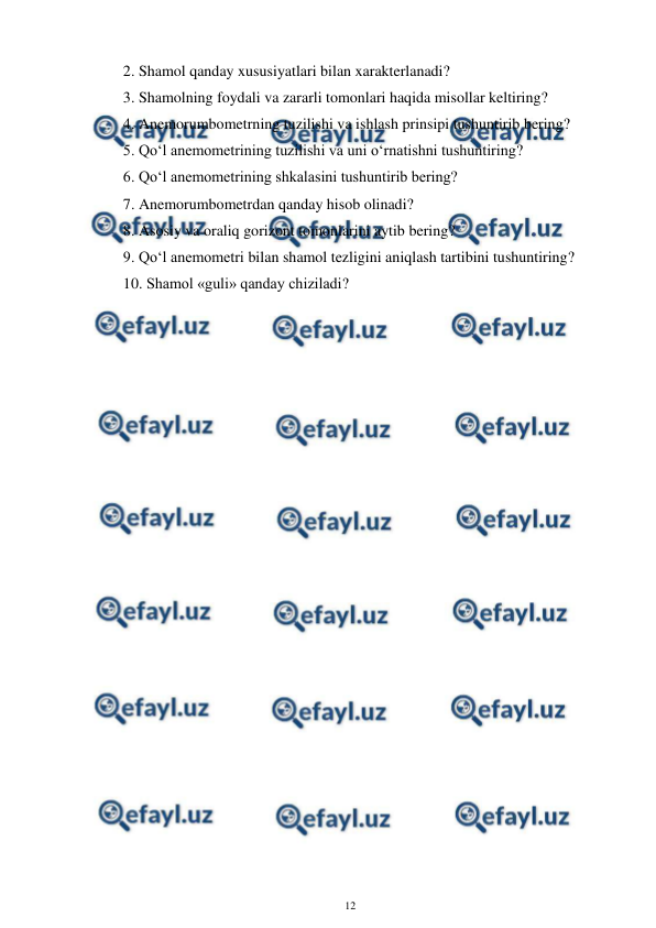  
12 
 
2. Shamol qanday xususiyatlari bilan xarakterlanadi?  
3. Shamolning foydali va zararli tomonlari haqida misollar keltiring? 
4. Anemorumbometrning tuzilishi va ishlash prinsipi tushuntirib bering? 
5. Qo‘l anemometrining tuzilishi va uni o‘rnatishni tushuntiring? 
6. Qo‘l anemometrining shkalasini tushuntirib bering? 
7. Anemorumbometrdan qanday hisob olinadi? 
8. Asosiy va oraliq gorizont tomonlarini aytib bering? 
9. Qo‘l anemometri bilan shamol tezligini aniqlash tartibini tushuntiring? 
10. Shamol «guli» qanday chiziladi? 
 
