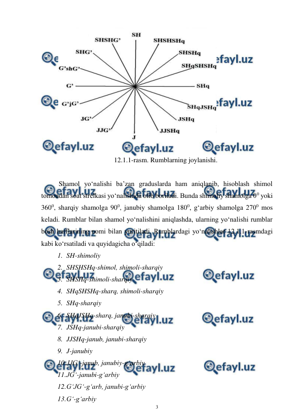 
3 
 
 
 
12.1.1-rasm. Rumblarning joylanishi. 
 
Shamol yo‘nalishi ba’zan graduslarda ham aniqlanib, hisoblash shimol 
tomondan soat strelkasi yo‘nalishida olib boriladi. Bunda shimoliy shamolga 00 yoki 
3600, sharqiy shamolga 900, janubiy shamolga 1800, g‘arbiy shamolga 2700 mos 
keladi. Rumblar bilan shamol yo‘nalishini aniqlashda, ularning yo‘nalishi rumblar 
bosh harflarining nomi bilan yuritiladi. Rumblardagi yo‘nalishlar 12.1.1-rasmdagi 
kabi ko‘rsatiladi va quyidagicha o‘qiladi: 
1. SH-shimoliy 
2. SHSHSHq-shimol, shimoli-sharqiy 
 
3. SHSHq-shimoli-sharqiy 
4. SHqSHSHq-sharq, shimoli-sharqiy 
5. SHq-sharqiy 
6. SHqJSHq-sharq, janubi-sharqiy 
7. JSHq-janubi-sharqiy 
8. JJSHq-janub, janubi-sharqiy 
9. J-janubiy 
10. 
JJG‘-janub, janubiy-g‘arbiy 
11. 
JG‘-janubi-g‘arbiy 
12. 
G‘JG‘-g‘arb, janubi-g‘arbiy 
13. 
G‘-g‘arbiy 
