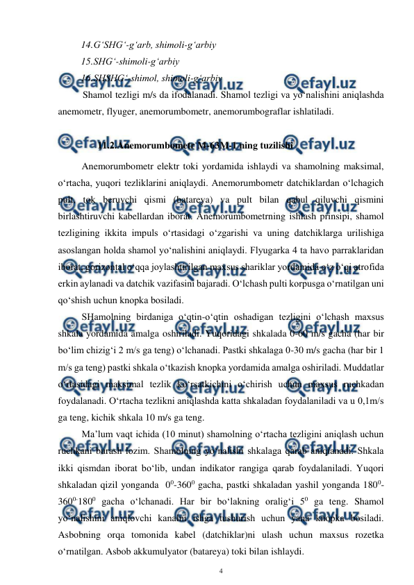  
4 
 
14. 
G‘SHG‘-g‘arb, shimoli-g‘arbiy 
15. 
SHG‘-shimoli-g‘arbiy 
16. 
SHSHG‘-shimol, shimoli-g‘arbiy 
 Shamol tezligi m/s da ifodalanadi. Shamol tezligi va yo‘nalishini aniqlashda 
anemometr, flyuger, anemorumbometr, anemorumbograflar ishlatiladi. 
 
11.2. 
Anemorumbometr M-63M-1 ning tuzilishi 
Anemorumbometr elektr toki yordamida ishlaydi va shamolning maksimal, 
o‘rtacha, yuqori tezliklarini aniqlaydi. Anemorumbometr datchiklardan o‘lchagich 
pult, tok beruvchi qismi (batareya) va pult bilan qabul qiluvchi qismini 
birlashtiruvchi kabellardan iborat. Anemorumbometrning ishlash prinsipi, shamol 
tezligining ikkita impuls o‘rtasidagi o‘zgarishi va uning datchiklarga urilishiga 
asoslangan holda shamol yo‘nalishini aniqlaydi. Flyugarka 4 ta havo parraklaridan 
iborat, gorizontal o‘qqa joylashtirilgan maxsus shariklar yordamida o‘z o‘qi atrofida 
erkin aylanadi va datchik vazifasini bajaradi. O‘lchash pulti korpusga o‘rnatilgan uni 
qo‘shish uchun knopka bosiladi. 
SHamolning birdaniga o‘qtin-o‘qtin oshadigan tezligini o‘lchash maxsus 
shkala yordamida amalga oshiriladi. Yuqoridagi shkalada 0-60 m/s gacha (har bir 
bo‘lim chizig‘i 2 m/s ga teng) o‘lchanadi. Pastki shkalaga 0-30 m/s gacha (har bir 1 
m/s ga teng) pastki shkala o‘tkazish knopka yordamida amalga oshiriladi. Muddatlar 
o‘rtasidagi maksimal tezlik ko‘rsatkichini o‘chirish uchun maxsus ruchkadan 
foydalanadi. O‘rtacha tezlikni aniqlashda katta shkaladan foydalaniladi va u 0,1m/s 
ga teng, kichik shkala 10 m/s ga teng. 
Ma’lum vaqt ichida (10 minut) shamolning o‘rtacha tezligini aniqlash uchun 
ruchkani burash lozim. Shamolning yo‘nalishi shkalaga qarab aniqlanadi. Shkala 
ikki qismdan iborat bo‘lib, undan indikator rangiga qarab foydalaniladi. Yuqori 
shkaladan qizil yonganda  00-3600 gacha, pastki shkaladan yashil yonganda 1800-
3600-1800 gacha o‘lchanadi. Har bir bo‘lakning oralig‘i 50 ga teng. Shamol 
yo‘nalishini aniqlovchi kanalni ishga tushurish uchun yana knopka bosiladi. 
Asbobning orqa tomonida kabel (datchiklar)ni ulash uchun maxsus rozetka 
o‘rnatilgan. Asbob akkumulyator (batareya) toki bilan ishlaydi.  
