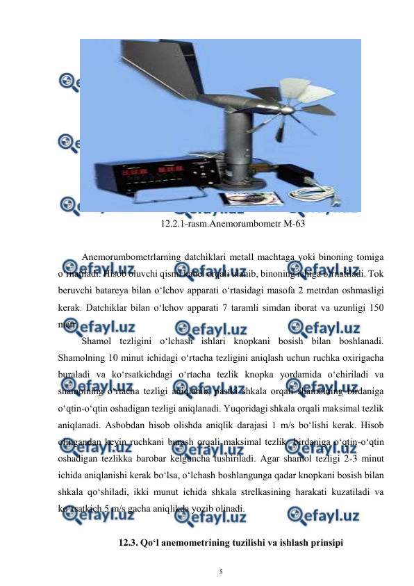  
5 
 
 
12.2.1-rasm.Anemorumbometr M-63 
 
Anemorumbometrlarning datchiklari metall machtaga yoki binoning tomiga 
o‘rnatiladi. Hisob oluvchi qismi kabel orqali ulanib, binoning ichiga o‘rnatiladi. Tok 
beruvchi batareya bilan o‘lchov apparati o‘rtasidagi masofa 2 metrdan oshmasligi 
kerak. Datchiklar bilan o‘lchov apparati 7 taramli simdan iborat va uzunligi 150 
metr. 
Shamol tezligini o‘lchash ishlari knopkani bosish bilan boshlanadi. 
Shamolning 10 minut ichidagi o‘rtacha tezligini aniqlash uchun ruchka oxirigacha 
buraladi va ko‘rsatkichdagi o‘rtacha tezlik knopka yordamida o‘chiriladi va 
shamolning o‘rtacha tezligi aniqlanib, pastki shkala orqali shamolning birdaniga 
o‘qtin-o‘qtin oshadigan tezligi aniqlanadi. Yuqoridagi shkala orqali maksimal tezlik 
aniqlanadi. Asbobdan hisob olishda aniqlik darajasi 1 m/s bo‘lishi kerak. Hisob 
olingandan keyin ruchkani burash orqali maksimal tezlik  birdaniga o‘qtin-o‘qtin 
oshadigan tezlikka barobar kelguncha tushiriladi. Agar shamol tezligi 2-3 minut 
ichida aniqlanishi kerak bo‘lsa, o‘lchash boshlangunga qadar knopkani bosish bilan 
shkala qo‘shiladi, ikki munut ichida shkala strelkasining harakati kuzatiladi va 
ko‘rsatkich 5 m/s gacha aniqlikda yozib olinadi. 
 
12.3. Qo‘l anemometrining tuzilishi va ishlash prinsipi 
