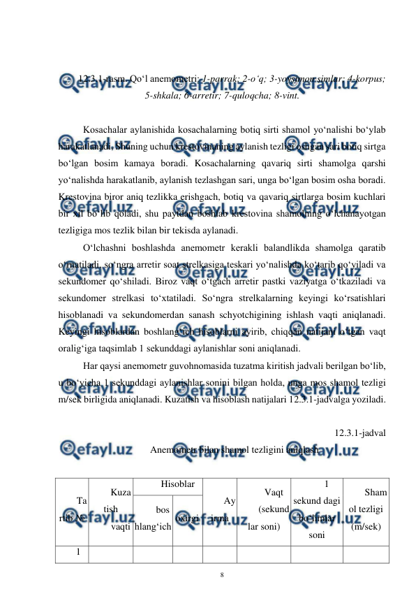  
8 
 
 
 
12.3.1-rasm. Qo‘l anemometri: 1-parrak; 2-o‘q; 3-yoysimon simlar; 4-korpus;  
5-shkala; 6-arretir; 7-quloqcha; 8-vint. 
 
Kosachalar aylanishida kosachalarning botiq sirti shamol yo‘nalishi bo‘ylab 
harakatlanadi, Shuning uchun krestovinaning aylanish tezligi oshgan sari botiq sirtga 
bo‘lgan bosim kamaya boradi. Kosachalarning qavariq sirti shamolga qarshi 
yo‘nalishda harakatlanib, aylanish tezlashgan sari, unga bo‘lgan bosim osha boradi. 
Krestovina biror aniq tezlikka erishgach, botiq va qavariq sirtlarga bosim kuchlari 
bir xil bo‘lib qoladi, shu paytdan boshlab krestovina shamolning o‘lchanayotgan 
tezligiga mos tezlik bilan bir tekisda aylanadi. 
O‘lchashni boshlashda anemometr kerakli balandlikda shamolga qaratib 
o‘rnatiladi, so‘ngra arretir soat strelkasiga teskari yo‘nalishda ko‘tarib qo‘yiladi va 
sekundomer qo‘shiladi. Biroz vaqt o‘tgach arretir pastki vaziyatga o‘tkaziladi va 
sekundomer strelkasi to‘xtatiladi. So‘ngra strelkalarning keyingi ko‘rsatishlari 
hisoblanadi va sekundomerdan sanash schyotchigining ishlash vaqti aniqlanadi. 
Keyingi hisoblardan boshlang‘ich hisoblarni ayirib, chiqqan natijani o‘tgan vaqt 
oralig‘iga taqsimlab 1 sekunddagi aylanishlar soni aniqlanadi.  
Har qaysi anemometr guvohnomasida tuzatma kiritish jadvali berilgan bo‘lib, 
u bo‘yicha 1 sekunddagi aylanishlar sonini bilgan holda, unga mos shamol tezligi 
m/sek birligida aniqlanadi. Kuzatish va hisoblash natijalari 12.3.1-jadvalga yoziladi. 
 
12.3.1-jadval 
Anemometr bilan shamol tezligini aniqlash 
 
Ta
rtib № 
Kuza
tish 
vaqti 
Hisoblar 
Ay
irma 
Vaqt 
(sekund
lar soni) 
1 
sekund dagi 
bo‘limlar 
soni 
Sham
ol tezligi 
(m/sek) 
bos
hlang‘ich 
oxirgi 
1 
 
 
 
 
 
 
 
