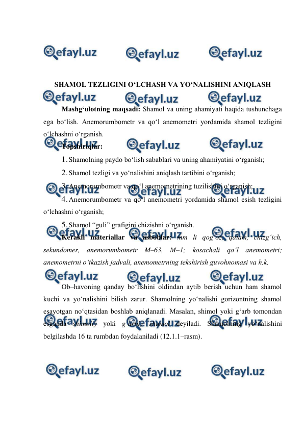  
 
 
 
 
 
SHAMOL TEZLIGINI O‘LCHASH VA YO‘NALISHINI ANIQLASH 
 
Mashg‘ulotning maqsadi: Shamol va uning ahamiyati haqida tushunchaga 
ega bo‘lish. Anemorumbometr va qo‘l anemometri yordamida shamol tezligini 
o‘lchashni o‘rganish. 
Topshiriqlar: 
1. 
Shamolning paydo bo‘lish sabablari va uning ahamiyatini o‘rganish; 
2. 
Shamol tezligi va yo‘nalishini aniqlash tartibini o‘rganish;  
3. 
Anemorumbometr va qo‘l anemometrining tuzilishini o‘rganish; 
4. 
Anemorumbometr va qo‘l anemometri yordamida shamol esish tezligini 
o‘lchashni o‘rganish; 
5. 
Shamol “guli” grafigini chizishni o‘rganish. 
Kerakli materiallar va asboblar: mm li qog‘oz, qalam, chizg‘ich, 
sekundomer, anemorumbometr M–63, M–1; kosachali qo‘l anemometri; 
anemometrni o‘tkazish jadvali, anemometrning tekshirish guvohnomasi va h.k. 
 
Ob–havoning qanday bo‘lishini oldindan aytib berish uchun ham shamol 
kuchi va yo‘nalishini bilish zarur. Shamolning yo‘nalishi gorizontning shamol 
esayotgan no‘qtasidan boshlab aniqlanadi. Masalan, shimol yoki g‘arb tomondan 
esganda shimoliy yoki g‘arbiy shamol deyiladi. Shamolning yo‘nalishini 
belgilashda 16 ta rumbdan foydalaniladi (12.1.1–rasm). 
