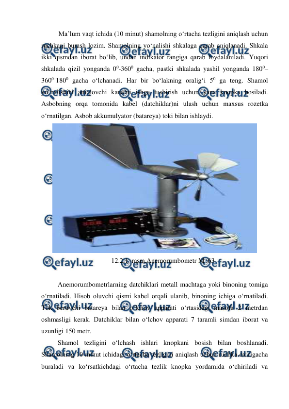  
 
Ma’lum vaqt ichida (10 minut) shamolning o‘rtacha tezligini aniqlash uchun 
ruchkani burash lozim. Shamolning yo‘nalishi shkalaga qarab aniqlanadi. Shkala 
ikki qismdan iborat bo‘lib, undan indikator rangiga qarab foydalaniladi. Yuqori 
shkalada qizil yonganda 00-3600 gacha, pastki shkalada yashil yonganda 1800–
3600–1800 gacha o‘lchanadi. Har bir bo‘lakning oralig‘i 50 ga teng. Shamol 
yo‘nalishini aniqlovchi kanalni ishga tushirish uchun yana knopka bosiladi. 
Asbobning orqa tomonida kabel (datchiklar)ni ulash uchun maxsus rozetka 
o‘rnatilgan. Asbob akkumulyator (batareya) toki bilan ishlaydi.  
 
12.2.1–rasm.Anemorumbometr M–63 
 
Anemorumbometrlarning datchiklari metall machtaga yoki binoning tomiga 
o‘rnatiladi. Hisob oluvchi qismi kabel orqali ulanib, binoning ichiga o‘rnatiladi. 
Tok beruvchi batareya bilan o‘lchov apparati o‘rtasidagi masofa 2 metrdan 
oshmasligi kerak. Datchiklar bilan o‘lchov apparati 7 taramli simdan iborat va 
uzunligi 150 metr. 
Shamol tezligini o‘lchash ishlari knopkani bosish bilan boshlanadi. 
Shamolning 10 minut ichidagi o‘rtacha tezligini aniqlash uchun ruchka oxirigacha 
buraladi va ko‘rsatkichdagi o‘rtacha tezlik knopka yordamida o‘chiriladi va 
