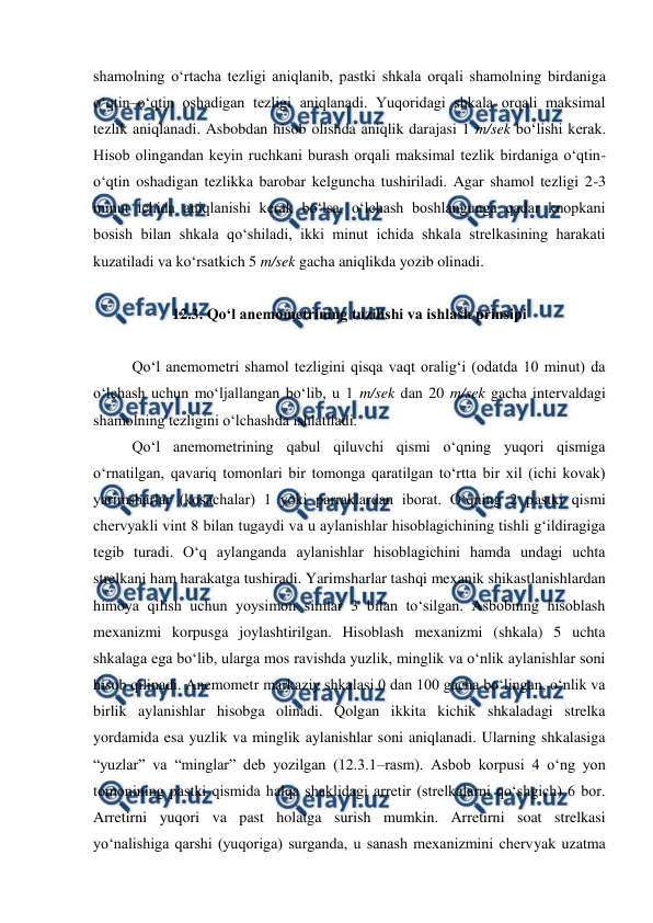  
 
shamolning o‘rtacha tezligi aniqlanib, pastki shkala orqali shamolning birdaniga 
o‘qtin–o‘qtin oshadigan tezligi aniqlanadi. Yuqoridagi shkala orqali maksimal 
tezlik aniqlanadi. Asbobdan hisob olishda aniqlik darajasi 1 m/sek bo‘lishi kerak. 
Hisob olingandan keyin ruchkani burash orqali maksimal tezlik birdaniga o‘qtin-
o‘qtin oshadigan tezlikka barobar kelguncha tushiriladi. Agar shamol tezligi 2-3 
minut ichida aniqlanishi kerak bo‘lsa, o‘lchash boshlangunga qadar knopkani 
bosish bilan shkala qo‘shiladi, ikki minut ichida shkala strelkasining harakati 
kuzatiladi va ko‘rsatkich 5 m/sek gacha aniqlikda yozib olinadi. 
 
12.3. Qo‘l anemometrining tuzilishi va ishlash prinsipi 
 
Qo‘l anemometri shamol tezligini qisqa vaqt oralig‘i (odatda 10 minut) da 
o‘lchash uchun mo‘ljallangan bo‘lib, u 1 m/sek dan 20 m/sek gacha intervaldagi 
shamolning tezligini o‘lchashda ishlatiladi. 
Qo‘l anemometrining qabul qiluvchi qismi o‘qning yuqori qismiga 
o‘rnatilgan, qavariq tomonlari bir tomonga qaratilgan to‘rtta bir xil (ichi kovak) 
yarimsharlar (kosachalar) 1 yoki parraklardan iborat. O‘qning 2 pastki qismi 
chervyakli vint 8 bilan tugaydi va u aylanishlar hisoblagichining tishli g‘ildiragiga 
tegib turadi. O‘q aylanganda aylanishlar hisoblagichini hamda undagi uchta 
strelkani ham harakatga tushiradi. Yarimsharlar tashqi mexanik shikastlanishlardan 
himoya qilish uchun yoysimon simlar 3 bilan to‘silgan. Asbobning hisoblash 
mexanizmi korpusga joylashtirilgan. Hisoblash mexanizmi (shkala) 5 uchta 
shkalaga ega bo‘lib, ularga mos ravishda yuzlik, minglik va o‘nlik aylanishlar soni 
hisob qilinadi. Anemometr markaziy shkalasi 0 dan 100 gacha bo‘lingan, o‘nlik va 
birlik aylanishlar hisobga olinadi. Qolgan ikkita kichik shkaladagi strelka 
yordamida esa yuzlik va minglik aylanishlar soni aniqlanadi. Ularning shkalasiga 
“yuzlar” va “minglar” deb yozilgan (12.3.1–rasm). Asbob korpusi 4 o‘ng yon 
tomonining pastki qismida halqa shaklidagi arretir (strelkalarni qo‘shgich) 6 bor. 
Arretirni yuqori va past holatga surish mumkin. Arretirni soat strelkasi 
yo‘nalishiga qarshi (yuqoriga) surganda, u sanash mexanizmini chervyak uzatma 
