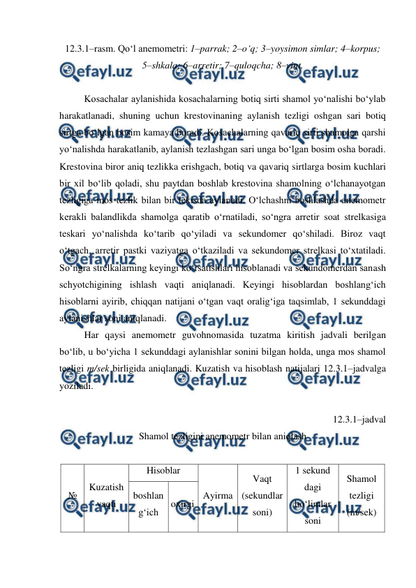  
 
12.3.1–rasm. Qo‘l anemometri: 1–parrak; 2–o‘q; 3–yoysimon simlar; 4–korpus; 
5–shkala; 6–arretir; 7–quloqcha; 8–vint. 
 
Kosachalar aylanishida kosachalarning botiq sirti shamol yo‘nalishi bo‘ylab 
harakatlanadi, shuning uchun krestovinaning aylanish tezligi oshgan sari botiq 
sirtga bo‘lgan bosim kamaya boradi. Kosachalarning qavariq sirti shamolga qarshi 
yo‘nalishda harakatlanib, aylanish tezlashgan sari unga bo‘lgan bosim osha boradi. 
Krestovina biror aniq tezlikka erishgach, botiq va qavariq sirtlarga bosim kuchlari 
bir xil bo‘lib qoladi, shu paytdan boshlab krestovina shamolning o‘lchanayotgan 
tezligiga mos tezlik bilan bir tekisda aylanadi. O‘lchashni boshlashda anemometr 
kerakli balandlikda shamolga qaratib o‘rnatiladi, so‘ngra arretir soat strelkasiga 
teskari yo‘nalishda ko‘tarib qo‘yiladi va sekundomer qo‘shiladi. Biroz vaqt 
o‘tgach, arretir pastki vaziyatga o‘tkaziladi va sekundomer strelkasi to‘xtatiladi. 
So‘ngra strelkalarning keyingi ko‘rsatishlari hisoblanadi va sekundomerdan sanash 
schyotchigining ishlash vaqti aniqlanadi. Keyingi hisoblardan boshlang‘ich 
hisoblarni ayirib, chiqqan natijani o‘tgan vaqt oralig‘iga taqsimlab, 1 sekunddagi 
aylanishlar soni aniqlanadi. 
Har qaysi anemometr guvohnomasida tuzatma kiritish jadvali berilgan 
bo‘lib, u bo‘yicha 1 sekunddagi aylanishlar sonini bilgan holda, unga mos shamol 
tezligi m/sek birligida aniqlanadi. Kuzatish va hisoblash natijalari 12.3.1–jadvalga 
yoziladi. 
 
12.3.1–jadval 
Shamol tezligini anemometr bilan aniqlash 
 
№ 
Kuzatish 
vaqti 
Hisoblar 
Ayirma 
Vaqt 
(sekundlar 
soni) 
1 sekund 
dagi 
bo‘limlar 
soni 
Shamol 
tezligi 
(m/sek) 
boshlan 
g‘ich  
oxirgi  
