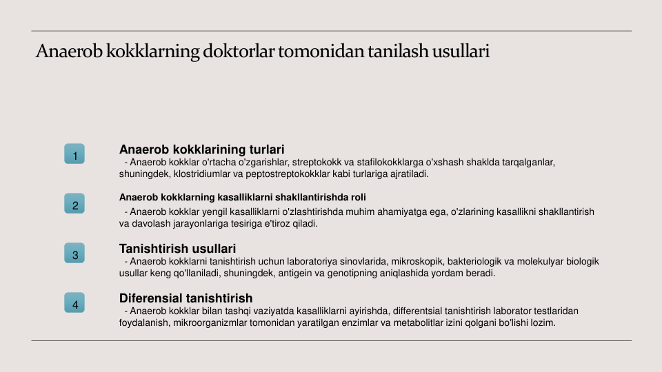 Anaerob kokklarning doktorlar tomonidan tanilash usullari
1
Anaerob kokklarining turlari
- Anaerob kokklar o'rtacha o'zgarishlar, streptokokk va stafilokokklarga o'xshash shaklda tarqalganlar, 
shuningdek, klostridiumlar va peptostreptokokklar kabi turlariga ajratiladi.
2
Anaerob kokklarning kasalliklarni shakllantirishda roli
- Anaerob kokklar yengil kasalliklarni o'zlashtirishda muhim ahamiyatga ega, o'zlarining kasallikni shakllantirish 
va davolash jarayonlariga tesiriga e'tiroz qiladi.
3
Tanishtirish usullari
- Anaerob kokklarni tanishtirish uchun laboratoriya sinovlarida, mikroskopik, bakteriologik va molekulyar biologik 
usullar keng qo'llaniladi, shuningdek, antigein va genotipning aniqlashida yordam beradi.
4
Diferensial tanishtirish
- Anaerob kokklar bilan tashqi vaziyatda kasalliklarni ayirishda, differentsial tanishtirish laborator testlaridan 
foydalanish, mikroorganizmlar tomonidan yaratilgan enzimlar va metabolitlar izini qolgani bo'lishi lozim.
