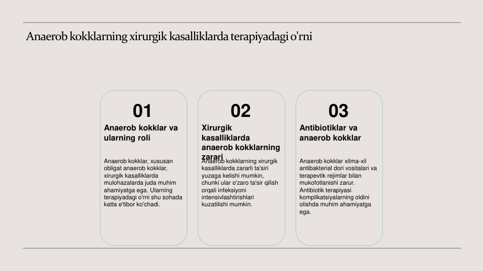 Anaerob kokklarning xirurgik kasalliklarda terapiyadagi o'rni
01
Anaerob kokklar va 
ularning roli
Anaerob kokklar, xususan 
obligat anaerob kokklar, 
xirurgik kasalliklarda 
mulohazalarda juda muhim 
ahamiyatga ega. Ularning 
terapiyadagi o'rni shu sohada 
katta e'tibor ko'chadi.
02
Xirurgik 
kasalliklarda 
anaerob kokklarning 
zarari
Anaerob kokklarning xirurgik 
kasalliklarda zararli ta'siri 
yuzaga kelishi mumkin, 
chunki ular o'zaro ta'sir qilish 
orqali infeksiyoni 
intensivlashtirishlari 
kuzatilishi mumkin.
03
Antibiotiklar va 
anaerob kokklar
Anaerob kokklar xilma-xil 
antibakterial dori vositalari va 
terapevtik rejimlar bilan 
mukofotlanishi zarur. 
Antibiotik terapiyasi 
komplikatsiyalarning oldini 
olishda muhim ahamiyatga 
ega.
