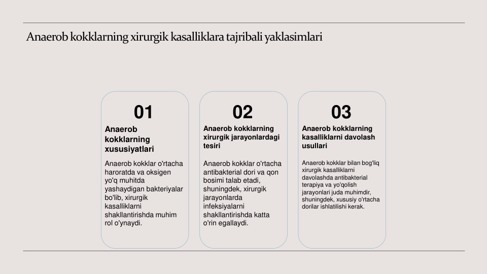 Anaerob kokklarning xirurgik kasalliklara tajribali yaklasimlari
01
Anaerob 
kokklarning 
xususiyatlari
Anaerob kokklar o'rtacha 
haroratda va oksigen 
yo'q muhitda 
yashaydigan bakteriyalar 
bo'lib, xirurgik 
kasalliklarni 
shakllantirishda muhim 
rol o'ynaydi.
02
Anaerob kokklarning 
xirurgik jarayonlardagi 
tesiri
Anaerob kokklar o'rtacha 
antibakterial dori va qon 
bosimi talab etadi, 
shuningdek, xirurgik 
jarayonlarda 
infeksiyalarni 
shakllantirishda katta 
o'rin egallaydi.
03
Anaerob kokklarning 
kasalliklarni davolash 
usullari
Anaerob kokklar bilan bog'liq 
xirurgik kasalliklarni 
davolashda antibakterial 
terapiya va yo'qolish 
jarayonlari juda muhimdir, 
shuningdek, xususiy o'rtacha 
dorilar ishlatilishi kerak.
