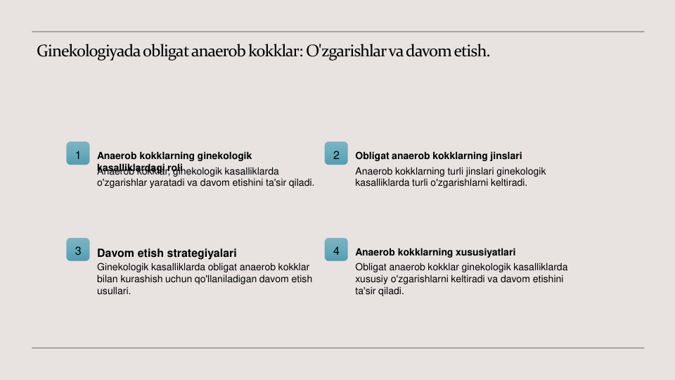 Ginekologiyada obligat anaerob kokklar: O'zgarishlar va davom etish.
1
Anaerob kokklarning ginekologik 
kasalliklardagi roli
Anaerob kokklar, ginekologik kasalliklarda 
o'zgarishlar yaratadi va davom etishini ta'sir qiladi.
2
Obligat anaerob kokklarning jinslari
Anaerob kokklarning turli jinslari ginekologik 
kasalliklarda turli o'zgarishlarni keltiradi.
3
Davom etish strategiyalari
Ginekologik kasalliklarda obligat anaerob kokklar 
bilan kurashish uchun qo'llaniladigan davom etish 
usullari.
4
Anaerob kokklarning xususiyatlari
Obligat anaerob kokklar ginekologik kasalliklarda 
xususiy o'zgarishlarni keltiradi va davom etishini 
ta'sir qiladi.

