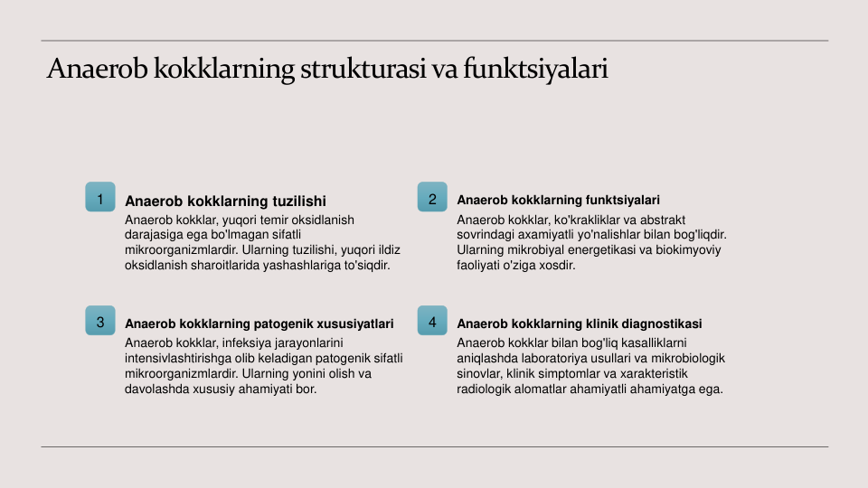 Anaerob kokklarning strukturasi va funktsiyalari
1
Anaerob kokklarning tuzilishi
Anaerob kokklar, yuqori temir oksidlanish 
darajasiga ega bo'lmagan sifatli 
mikroorganizmlardir. Ularning tuzilishi, yuqori ildiz 
oksidlanish sharoitlarida yashashlariga to'siqdir.
2
Anaerob kokklarning funktsiyalari
Anaerob kokklar, ko'krakliklar va abstrakt 
sovrindagi axamiyatli yo'nalishlar bilan bog'liqdir. 
Ularning mikrobiyal energetikasi va biokimyoviy 
faoliyati o'ziga xosdir.
3
Anaerob kokklarning patogenik xususiyatlari
Anaerob kokklar, infeksiya jarayonlarini 
intensivlashtirishga olib keladigan patogenik sifatli 
mikroorganizmlardir. Ularning yonini olish va 
davolashda xususiy ahamiyati bor.
4
Anaerob kokklarning klinik diagnostikasi
Anaerob kokklar bilan bog'liq kasalliklarni 
aniqlashda laboratoriya usullari va mikrobiologik 
sinovlar, klinik simptomlar va xarakteristik 
radiologik alomatlar ahamiyatli ahamiyatga ega.

