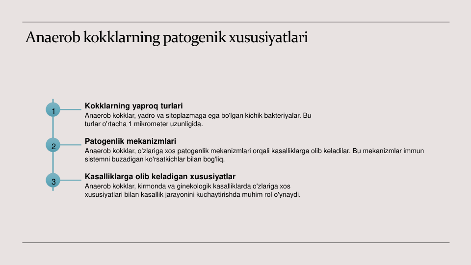 Anaerob kokklarning patogenik xususiyatlari
1
Kokklarning yaproq turlari
Anaerob kokklar, yadro va sitoplazmaga ega bo'lgan kichik bakteriyalar. Bu 
turlar o'rtacha 1 mikrometer uzunligida.
2
Patogenlik mekanizmlari
Anaerob kokklar, o'zlariga xos patogenlik mekanizmlari orqali kasalliklarga olib keladilar. Bu mekanizmlar immun 
sistemni buzadigan ko'rsatkichlar bilan bog'liq.
3
Kasalliklarga olib keladigan xususiyatlar
Anaerob kokklar, kirmonda va ginekologik kasalliklarda o'zlariga xos 
xususiyatlari bilan kasallik jarayonini kuchaytirishda muhim rol o'ynaydi.
